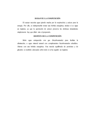 DURANTE LA COMPETICIÓN
El cuerpo necesita agua (pierde mucha por la respiración) y azúcar para la
energía. Por ello, es indispensable tomar una bebida energética, incluso si se sigue
un régimen, ya que la aportación de azúcar preserva las defensas inmunitarias
simplemente hay que diluir más el preparado.
DESPUÉS DE LA COMPETICIÓN
Bebe agua enriquecida con gas (bicarbonatada) para facilitar la
eliminación, o agua mineral natural con complementos bicarbonatados añadidos.
Alterna con una bebida energética. Una mezcla equilibrada de proteínas y de
glúcidos es también adecuada sobre todo si se ha seguido un régimen.
 