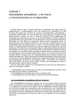 Capítulo I
Necesidades energéticas y de macro
y micronutrientes en el deportista




   Cuando tenemos ante nuestra presencia un deportista con algún grado de
especialización o profesionalismo hay una exigencia de rendimiento no sólo
de parte del atleta para nosotros en cuanto a especialización, antecedentes o
resultados profesionales sino que también hay una exigencia de parte nuestra
hacia nosotros mismos ya que la nutrición deportiva tiene parámetros de
resultados que nada tienen que ver con la nutrición digamos “normal” porque el
acompañamiento del nutricionista con el atleta hace que los resultados deportivos
favorables de este último se compartan desde nuestro consultorio como un
logro personal y los fracasos también. Es por eso que la determinación de las
necesidades tanto de energía como de macro y micronutrientes deben hacerse
desde un ángulo bastante diferente ya que las tablas que usamos de consulta
pertenecen al ámbito de una concepción médica orientada absolutamente hacia la
enfermedad, es decir para no tener Escorbuto necesito tantos miligramos diarios
de Vitamina C por ejemplo. Este concepto ha hecho abortar numerosos caminos
de investigación que nos podría haber dado más de una sorpresa ya que hoy el
concepto básico navega entre los fundamentalistas que proponen guiarse por
tablas publicadas por RDAs (Reccomended Dietary Allowances) brazo ejecutor en
el área de las recomendaciones dietarias de la National Research Council (NRC)
del Departamento de Salud de los Estados Unidos. Esta oficina fue creada en
1943 para dictar normas de control sobre el tema de necesidades de macro y
micronutrientes para mantener la salud.
   Pero en este punto empiezan las discrepancias ya que hay que diferenciar el
tema en tres grupos a saber:

   1- Necesidades de nutrientes para no tener una enfermedad por carencia. (Son
las tablas que se utilizan mundialmente)
   2- Necesidades de nutrientes para vivir con óptima salud.
   3- Necesidades de nutrientes para el máximo rendimiento deportivo


  Las necesidades energéticas del ser humano
   Las necesidades de energía de cualquier ser vivo se calcula como la suma de
varios componentes. A la energía requerida por el organismo en reposo absoluto
y a temperatura constante se le llama Tasa de Metabolismo Basal (TMB), que
es la mínima energía que necesitamos para mantenernos vivos. Normalmente
se consume la mayor parte de las calorías de los alimentos que ingerimos. Se
calcula que la tasa de metabolismo basal para un hombre tipo se sitúa en torno a
los 100 W, que equivale al consumo de unos 21 gr. de glúcidos (o 9,5 de grasas)
cada hora.
 