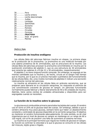 36 . . . . . . Pera
  32 . . . . . . Leche entera
  32 . . . . . . Leche descremada
  29 . . . . . . Judías
  29 . . . . . . Lentejas
  28. . . . . . Salchichas
  26 . . . . . . Durazno
  26 . . . . . . Pomelo
  25 . . . . . . Ciruelas
  23 . . . . . . Cerezas
  20 . . . . . . FRUCTOSA
  18 . . . . . . Soja en grano
  14 . . . . . . Maníes




  INSULINA

  Producción de insulina endógena

   Las células Beta del páncreas fabrican insulina en etapas. La primera etapa
es la producción de la proinsulina. La proinsulina es una molécula formada por
una cadena proteínica de 81 aminoácidos, que es precursora de la insulina. Las
células Beta del páncreas procesan la proinsulina convirtiéndola en insulina por la
sustracción enzimática del péptido C, que es una estructura de 30 aminoácidos
que conecta las cadenas A y B (de 21 y 30 aminoácidos, respectivamente)
   El péptido C no tiene ninguna función conocida. Sin embargo, se segrega en las
mismas cantidades que la insulina y, de hecho, circula en la sangre más tiempo
que la insulina, por lo que es un preciso marcador cuantitativo del funcionamiento
de las células Beta. Así, unos niveles normales de péptidos C indican una secreción
relativamente normal del páncreas.
   La insulina se almacena en las células Beta en gránulos secretorios, que se
preparan para liberarla en la circulación sanguínea, en respuesta al estímulo de
una concentración creciente de glucosa en sangre. Un páncreas funcionando
normalmente puede fabricar y liberar diariamente de 40 a 50 unidades de insulina.
Además, tiene varios cientos de unidades almacenadas y disponibles para ser
segregadas cuando se necesitan.


  La función de la insulina sobre la glucosa

  La glucosa es el combustible primario para todos los tejidos del cuerpo. El cerebro
usa en torno al 25% de la glucosa total del cuerpo. Sin embargo, debido a que el
cerebro almacena muy poca glucosa, siempre tiene que haber un abastecimiento
constante y controlado de glucosa disponible en la corriente sanguínea. El objetivo
es mantener al cerebro funcionando adecuadamente. En este sentido, es de vital
importancia que el nivel de glucosa en sangre se mantenga en un rango de 60 a
120 mg/dl, con el fin de prevenir una falta de suministro al sistema nervioso.
  La insulina es la principal hormona que regula los niveles de glucosa en sangre.
Su función es controlar la velocidad a la que la glucosa se consume en las células
del músculo, tejido graso e hígado.
 