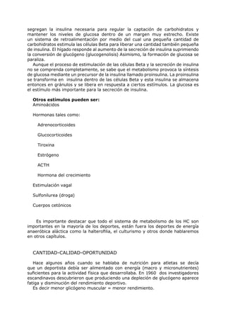 segregan la insulina necesaria para regular la captación de carbohidratos y
mantener los niveles de glucosa dentro de un margen muy estrecho. Existe
un sistema de retroalimentación por medio del cual una pequeña cantidad de
carbohidratos estimula las células Beta para liberar una cantidad también pequeña
de insulina. El hígado responde al aumento de la secreción de insulina suprimiendo
la conversión de glucógeno (glucogenolisis) Asimismo, la formación de glucosa se
paraliza.
   Aunque el proceso de estimulación de las células Beta y la secreción de insulina
no se comprenda completamente, se sabe que el metabolismo provoca la síntesis
de glucosa mediante un precursor de la insulina llamado proinsulina. La proinsulina
se transforma en insulina dentro de las células Beta y esta insulina se almacena
entonces en gránulos y se libera en respuesta a ciertos estímulos. La glucosa es
el estímulo más importante para la secreción de insulina.

  Otros estímulos pueden ser:
  Aminoácidos

  Hormonas tales como:

    Adrenocorticoides

    Glucocorticoides

    Tiroxina

    Estrógeno

    ACTH

    Hormona del crecimiento

  Estimulación vagal

  Sulfonilurea (droga)

  Cuerpos cetónicos


    Es importante destacar que todo el sistema de metabolismo de los HC son
importantes en la mayoría de los deportes, están fuera los deportes de energía
anaeróbica aláctica como la halterofilia, el culturismo y otros donde hablaremos
en otros capítulos.


  CANTIDAD-CALIDAD-OPORTUNIDAD

   Hace algunos años cuando se hablaba de nutrición para atletas se decía
que un deportista debía ser alimentado con energía (macro y micronutrientes)
suficientes para la actividad física que desarrollaba. En 1960 dos investigadores
escandinavos descubrieron que produciendo una depleción de glucógeno aparece
fatiga y disminución del rendimiento deportivo.
   Es decir menor glicógeno muscular = menor rendimiento.
 