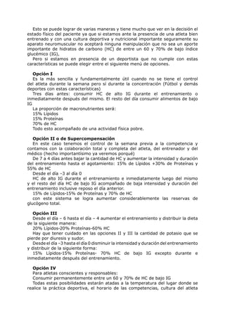 Esto se puede lograr de varias maneras y tiene mucho que ver en la decisión el
estado físico del paciente ya que si estamos ante la presencia de una atleta bien
entrenado y con una cultura deportiva y nutricional importante seguramente su
aparato neuromuscular no aceptará ninguna manipulación que no sea un aporte
importante de hidratos de carbono (HC) de entre un 60 y 70% de bajo índice
glucémico (IG),
   Pero si estamos en presencia de un deportista que no cumple con estas
características se puede elegir entre el siguiente menú de opciones.

   Opción I
   Es la más sencilla y fundamentalmente útil cuando no se tiene el control
del atleta durante la semana pero sí durante la concentración (Fútbol y demás
deportes con estas características)
   Tres días antes: consumir HC de alto IG durante el entrenamiento o
inmediatamente después del mismo. El resto del día consumir alimentos de bajo
IG
   La proporción de macronutrientes será:
   15% Lípidos
   15% Proteínas
   70% de HC
   Todo esto acompañado de una actividad física pobre.

   Opción II o de Supercompensación
   En este caso tenemos el control de la semana previa a la competencia y
contamos con la colaboración total y completa del atleta, del entrenador y del
médico (hecho importantísimo ya veremos porqué)
   De 7 a 4 días antes bajar la cantidad de HC y aumentar la intensidad y duración
del entrenamiento hasta el agotamiento: 15% de Lípidos +30% de Proteínas y
55% de HC
   Desde el día –3 al día 0
   HC de alto IG durante el entrenamiento e inmediatamente luego del mismo
y el resto del día HC de bajo IG acompañado de baja intensidad y duración del
entrenamiento inclusive reposo el día anterior.
   15% de Lípidos-15% de Proteínas y 70% de HC
   con este sistema se logra aumentar considerablemente las reservas de
glucógeno total.

   Opción III
   Desde el día – 6 hasta el día – 4 aumentar el entrenamiento y distribuir la dieta
de la siguiente manera:
   20% Lípidos-20% Proteínas-60% HC
   Hay que tener cuidado en las opciones II y III la cantidad de potasio que se
pierde por diuresis y sudor.
   Desde el día –3 hasta el día 0 disminuir la intensidad y duración del entrenamiento
y distribuir de la siguiente forma:
   15% Lípidos-15% Proteínas- 70% HC de bajo IG excepto durante e
inmediatamente después del entrenamiento.

  Opción IV
  Para atletas conscientes y responsables:
  Consumir permanentemente entre un 60 y 70% de HC de bajo IG
  Todas estas posibilidades estarán atadas a la temperatura del lugar donde se
realice la práctica deportiva, el horario de las competencias, cultura del atleta
 