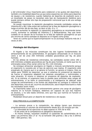 y del entrenador (muy importante para colaborar) a los gustos del deportista y
también a la modalidad deportiva ya que estos esquemas son útiles para deportes
de equipo y de resistencia, cuando hablamos de deportes de explosión pura o
un levantador de pesas no necesitan este tipo de manipulación dietética pero
puede siempre utilizar otro tipo de preparación nutricional que le dé una ventaja
competitiva.
   Se puede maximizar la depleción glucogénica tomando cantidades extras de
Vitamina B3 y B6 2 días antes del comienzo de la fase de depleción glucogénica y
luego el primer día de esa fase, es decir el día –9 y –7.
   Y para aumentar la repleción (o reposición) glucogénica se recomienda tomar
cromo, aumentar la cantidad de Vitamina C y Betacarotenos. Hay que tener
cuidado en no abusar de la Fructosa en la fase de repleción glucogénica ya que
por encima de cierta cantidad se deposita en el hígado como grasa.
   Tener en cuenta que la Supercompensación no se aconseja realizarla más de 3
veces al año.


  Fisiología del Glucógeno

   El hígado y los músculos constituyen los dos lugares fundamentales de
almacenamiento de los carbohidratos. El glucógeno almacenado en el músculo
viene a ser de unos 250 milimoles unidades glucocídicas por Kg. de peso
húmedo.
   En los atletas de resistencia entrenados, las cantidades oscilan entre 140 y
230 milimoles unidades glucocídicas por Kg de peso húmedo, en tanto que los no
entrenados estas cifras varían entre los 70 y 110 milimoles.
   Se consigue almacenar glucógeno en hígado y músculo sencillamente porque
el organismo lo necesita por el tipo de ejercicio que realiza. El organismo está
preparado de manera que si se genera la función, se genera el órgano. Esto es
válido para TODOS los deportes, ya que si estamos en presencia de deportes
de fuerza el organismo adaptará los sistemas energéticos y nutricionales a
esta situación, lo mismo si estamos en presencia de deportes de explosión,
etc. Si se entrena, el organismo hace lo posible para enfrentar esas cargas de
entrenamiento, si se tiene el conocimiento y la inteligencia de adecuar esas
cargas de entrenamiento a los límites del deportista se consigue lo máximo de
ese deportista, sino es así, ocurrirá una disfunción, sea el deportista bueno o malo
los resultados serán malos.
   Es importante saber que si el entrenamiento genera una carga de glucógeno
máxima en la función biológica, debemos ser capaces de que ese máximo
se alcance, y no sólo basta entrenar, sino que hay que nutrirse en función al
entrenamiento.
   Modalidad Actual para un deporte de resistencia o de equipo.

  DÍAS PREVIOS A LA COMPETICIÓN

   - La semana previa a la competición, los atletas tienen que disminuir
progresivamente el volumen de entrenamiento desde 90 a 20 minutos por día.
   - La intensidad de los ejercicios no debe superar el 75% de la VO2.
   - El día antes de la competencia es obligatorio descansar.
   - Al mismo tiempo, necesitan modificar el contenido de carbohidratos de la
dieta. Los primeros días (-7 al –4) se tomarán 350 gramos / día y los 3 últimos
500 – 600 gramos / día.
 