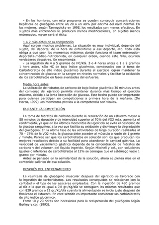 - En los hombres, con este programa se pueden conseguir concentraciones
hepáticas de glucógeno entre un 20 a un 40% por encima del nivel normal. En
las mujeres, según Tarnopolsky en 1995, los resultados son menos efectivos. En
sujetos más entrenados se producen menos modificaciones, en sujetos menos
entrenados, mayor será el éxito.

  1 a 2 días antes de la competición
  Aquí surgen muchos problemas. La situación es muy individual, depende del
sujeto, del deporte, de la hora de enfrentarse a ese deporte, etc. Todo esto
obliga a que sean los momentos máximos donde funciona el team entrenador-
deportista-médico-nutricionista, en cualquier orden, cuando esto falla, ocurren
verdaderos desastres. Se recomienda:
  - La ingestión de 4 a 5 gramos de HC/KG. 3 o 4 horas antes o 1 a 2 gramos
1 hora antes, sólo HC de bajo índice glucémico, combinados con la toma de
Carbohidratos de alto índice glucémico durante el ejercicio logran mantener la
concentración de glucosa en la sangre en niveles normales y facilitar la oxidación
de los carbohidratos en fases avanzadas del esfuerzo.

  Media hora antes
  La utilización de hidratos de carbono de bajo índice glucémico 30 minutos antes
del comienzo del ejercicio permite mantener durante más tiempo el ejercicio
máximo, debido a la lenta liberación de glucosa. Este hecho puede ser importante
para quienes participan en competiciones a primera hora de la mañana. (De
Marco, 1999) Los momentos previos a la competencia son vitales.

  DURANTE LA COMPETICIÓN

   La toma de hidratos de carbono durante la realización de un esfuerzo mayor a
50 minutos de duración y de intensidad superior al 70% del VO2 máx. aumenta el
rendimiento, ya que en los últimos momentos del ejercicio se evita el descenso de
la glucosa sanguínea, a la vez que facilita su oxidación y disminuye la degradación
del glucógeno. En la última fase de las actividades de larga duración realizadas al
70 – 75% de la VO2 máx. la glucosa debe acceder al músculo a razón de 1 gramo
/ minuto. Parece ser que los carbohidratos en solución son los que producen los
mejores resultados debido a su facilidad para abandonar la cavidad gástrica. La
velocidad de vaciamiento gástrico depende de la concentración de hidratos de
carbono y del volumen del líquido ingerido. Según Mitchell y col., con soluciones
iguales o inferiores de carbohidratos al 12% se consigue que el estómago vacíe 1
gramo por minuto.
   Antes se pensaba en la osmolaridad de la solución, ahora se piensa más en el
contenido calórico de esa solución.

  DESPUÉS DEL ENTRENAMIENTO

   La resintesis de glucógeno muscular después del ejercicio se favorece con
la ingestión de carbohidratos. Los resultados conseguidos se relacionan con la
cantidad y el tipo de los azúcares empleados. Con la ingestión de 480 gramos
al día o lo que es igual a 7.8 gr./Kg/día se consiguen los mismos resultados que
con 829 gramos o 12 gr./Kg/día cuando la alimentación se inicia justo después de
finalizado el esfuerzo. En este sentido es importante considerar los carbohidratos
de alto índice glucémico.
   Entre 10 y 20 horas son necesarias para la recuperación del glucógeno según
Burkey y col. (1993).
 