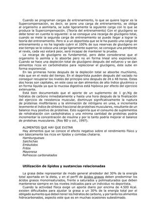 Cuando se programan cargas de entrenamiento, lo que se quiere lograr es la
Supercompensación, es decir, se pone una carga de entrenamiento, se obliga
al organismo a asimilarla, se sube ligeramente la siguiente carga con lo que se
produce la Supercompensación. (Teoría del entrenamiento) Con el glucógeno se
debe tener en cuenta lo siguiente: si se consigue una recarga de glucógeno total,
cuando se mete la segunda carga de entrenamiento se puede llegar a lograr la
teoría del entrenamiento. Pero si a un deportista que se le ha puesto una carga de
entrenamiento y no ha logrado cubrir el 100% de sus reservas de glucógeno en
ese tiempo se le coloca una carga ligeramente superior, se consigue una pendiente
al revés, cada vez estará peor, será incapaz de mantener la prueba.
   La recarga de glucógeno es fundamental, pero debe considerarse que el
organismo lo asimila y lo absorbe pero no en forma lineal sino exponencial.
Cuando se hace una depleción total de glucógeno después del esfuerzo y se dan
alimentos ricos en carbohidratos para replecionar el glucógeno, éste sube en
forma exponencial.
   En las primeras horas después de la depleción total se absorbe muchísimo,
más que en el resto del tiempo. En el deportista pueden después del vaciado no
conseguir recuperar los niveles del principio sino después de 24 o 48 horas. Estas
dos horas son capitales, en este caso se dan alimentos de alto índice glucémico y
en forma líquida ya que la mucosa digestiva está hipóxica por efecto del ejercicio
extenuante.
   Está bien documentado que el aporte de un suplemento de 1 gr./Kg de
hidratos de carbono inmediatamente y hasta una hora después de la finalización
del ejercicio de resistencia muscular, disminuye significativamente la ruptura
de proteínas miofibrilares y la eliminación de nitrógeno en urea, e incrementa
levemente el índice de síntesis fraccional de proteínas musculares, resultante de un
balance muy positivo de proteínas. Esto sugeriría que el consumo de suplementos
de rehidratación con carbohidratos y una mínima cantidad de proteínas podría
incrementar la concentración de insulina y por lo tanto podría mejorar el balance
de proteínas musculares. (Roy BD y col., 1997).

  ALIMENTOS QUE HAY QUE EVITAR
  Hay alimentos que se conoce el efecto negativo sobre el rendimiento físico y
son básicamente los ricos en lípidos y comidas chatarra.
  Hamburguesas
  Salchichas
  Embutidos
  Fritos
  Mayonesa
  Refrescos carbonatados


  Utilización de lípidos y sustancias relacionadas

   La grasa debe representar de modo general alrededor del 30% de la energía
total aportada en la dieta, y en el perfil de ácidos grasos deben predominar los
ácidos grasos monoinsaturados, frente a saturados y poliinsaturados que deben
mantenerse siempre en los niveles indicados para un individuo no deportista.
   Cuando la actividad física exige un aporte diario por encima de 4.500 Kcal.
existen dificultades para ajustar la grasa a un 30% de la energía total por el
obligado aumento que deben tener los hidratos de carbono, y por tanto los alimentos
hidrocarbonados, aspecto este que es en muchas ocasiones subestimado.
 