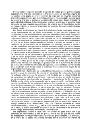 Debe prestarse especial atención al aporte de ácidos grasos poliinsaturados
especialmente linoleico suministrado a través de aceite de semillas, alguno de
los cuales como pepita de uva y germen de trigo, son en muchas ocasiones
preferidos especialmente por deportistas, sin haber ninguna razón especial para
su consumo sino todo lo contrario. La razón está en que estos ácidos favorecen la
vulnerabilidad oxidativa de las membranas celulares y dado que el ejercicio físico
comporta por sus elevados requerimientos de oxígeno un estrés oxidativo, existe
un riesgo evidente, al menos a largo plazo, de aparición de enfermedades ligadas
al citado estrés.
   Los lípidos se almacenan en forma de triglicéridos, tanto en el tejido adiposo,
como directamente en las fibras musculares, lo que permite disponer del
combustible en las proximidades del punto de oxidación mitocondrial. Durante el
ejercicio, el depósito mayoritario de lípidos del tejido adiposo se moviliza de forma
relativamente lenta, dando lugar a una degradación de los triglicéridos mediante
lipólisis y a una liberación de ácidos grasos a sangre. En reposo, aproximadamente
el 70% de los ácidos grasos producidos durante la lipólisis se vuelven a unir a
moléculas de glicerol dentro de los adipocitos. Sin embargo, durante el ejercicio
de baja intensidad, este proceso se atenúa, al mismo tiempo que se incrementa
la tasa de lipólisis; como resultado la concentración de ácidos grasos en sangre
puede multiplicarse hasta por cinco veces. Los ácidos grasos se unen a la albúmina
y se transportan a las mitocondrias de las células musculares para su oxidación.
La contribución de los carbohidratos (glucógeno muscular y glucosa sanguínea)
y de los lípidos (triglicéridos musculares y ácidos grasos plasmáticos) al gasto
energético durante el ejercicio varía con la intensidad del mismo. A intensidades
bajas, los ácidos grasos de la sangre constituyen la fuente casi exclusiva de
combustible lipídico; sin embargo, su participación en el suministro de energía
se reduce al aumentar la intensidad del ejercicio, produciéndose un incremento
en la oxidación total de los lípidos a expensas de una utilización mayor de los
triglicéridos intramusculares.
   Carbohidratos y lípidos son los combustibles metabolizados mediante procesos
oxidativos para la obtención de energía en ejercicios de resistencia. Como se
ha indicado anteriormente la actividad está limitada por la disponibilidad de
carbohidratos, pero el entrenamiento de resistencia produce un efecto ahorrador
de carbohidratos, disminuyendo su oxidación y aumentando la de los lípidos.
Debido a este efecto se ha propuesto que la suplementación con lípidos podría
permitir un ahorro de los hidratos de carbono, incrementando en consecuencia
el rendimiento. Aunque esto es cierto en la rata y en los perros utilizados en las
carreras de trineos en Alaska, no parece estar tan claro en humanos. Diversos
trabajos han demostrado que los niveles elevados de lípidos en sangre pueden
reducir la captación de glucosa muscular durante el ejercicio y, de hecho, algunos
estudios en que se comparan los efectos de dietas ricas en carbohidratos o grasas
muestran que el rendimiento es claramente menor en el segundo caso. Por otra
parte, es dudoso que el aumento de triglicéridos, y por tanto de ácidos grasos,
antes de una carrera, disminuya la pérdida de glucógeno muscular durante la
fase explosiva inicial, ya que resulta improbable que se utilice una fuente de
energía diferente a los carbohidratos, salvo que la carrera comience en forma
relativamente lenta, con un VO2máx bajo el 70%. Además, desde el punto de vista
de la salud, el ingerir más grasa a expensas de los carbohidratos se asociaría a
mayor riesgo de obesidad y enfermedad cardiovascular.
   Los deportistas utilizan a veces para un control del peso dietas con bajo
contenido en carbohidratos y alto en grasas, con la idea de que de esta forma
se metabolizan en mayor medida los depósitos de grasa corporal. Sin embargo,
en el mejor de los casos, las calorías perdidas por la excreción de cetonas no
 