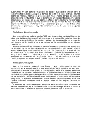 superan las 100-150 por día y la pérdida de peso se suele deber en gran parte a
la deshidratación ocasionada por la pérdida de sodio y la carga extra de solutos
sobre los riñones. Además se puede perder masa magra porque se utiliza la
proteína como combustible, lo que es claramente un efecto indeseable. Por último
al aumentar los lípidos en sangre aparecen efectos perjudiciales ya mencionados
(enfermedad cardiovascular) y la disminución de los niveles de potasio puede
originar arritmias, no obstante hay que reconocer que a pesar de todas estas
dificultades se pierde peso muy rápidamente y eso es lo que buscan algunos
deportistas.

  Triglicéridos de cadena media

   Los triglicéridos de cadena media (TCM) son compuestos hidrosolubles que se
absorben rápidamente, pasando directamente a la circulación portal en lugar de
hacerlo al sistema linfático. Se captan y utilizan de forma rápida, no precisando
del sistema de la carnitina para su entrada en la mitocondria de las células
musculares.
   Aunque la ingestión de TCM aumenta significativamente los niveles sanguíneos
de cetonas, no se ha demostrado de forma concluyente que existan efectos
significativos sobre el rendimiento en deportes de resistencia y, a pesar de que
su administración conjunta con carbohidratos incrementa los ácidos grasos en
sangre, este efecto no repercute sobre la oxidación de los lípidos ni sobre la
velocidad de pedaleo en cicloergómetro. Tampoco se ha confirmado que sean
útiles para promover la pérdida de peso en deportes de fuerza.

  Ácidos grasos omega-3

   Los ácidos grasos omega-3 son ácidos grasos poliinsaturados que se
encuentran en aceites de pescado y se metabolizan en el cuerpo a eicosanoides.
Algunos eicosanoides, tales como la prostaglandina E1(PGE1), pueden estimular
la liberación de hormona del crecimiento y presentar efectos anabolizantes. Por
otra parte, los ácidos grasos omega-3 son capaces de incorporarse a la membrana
de los eritrocitos, haciéndola más fluida y facilitando la circulación por los vasos
sanguíneos, y diversos eicosanoides tienen efectos vasodilatadores; estas dos
últimas acciones incrementarían el aporte muscular de oxígeno durante el
ejercicio.
   A pesar de los hechos anteriores, no existen datos científicos que confirmen los
efectos beneficiosos de la suplementación con ácidos omega-3 sobre la fuerza o
masa muscular, la capacidad aeróbica o la recuperación tras el ejercicio.
 