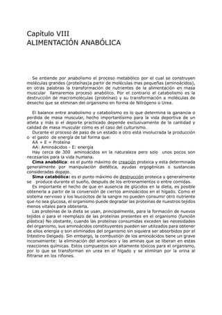 Capítulo VIII
ALIMENTACIÓN ANABÓLICA




  Se entiende por anabolismo el proceso metabólico por el cual se construyen
moléculas grandes (proteínas)a partir de moléculas mas pequeñas (aminoácidos),
en otras palabras la transformación de nutrientes de la alimentación en masa
muscular llamaremos proceso anabólico. Por el contrario el catabolismo es la
destrucción de macromoléculas (proteínas) y su transformación a moléculas de
desecho que se eliminan del organismo en forma de Nitrógeno o Urea.

    El balance entre anabolismo y catabolismo es lo que determina la ganancia o
perdida de masa muscular, hecho importantísimo para la vida deportiva de un
atleta y más si el deporte practicado depende exclusivamente de la cantidad y
calidad de masa muscular como es el caso del culturismo.
    Durante el proceso de paso de un estado a otro está involucrada la producción
o el gasto de energía de tal forma que:
    AA + E = Proteína
    AA: Aminoácidos - E: energía
    Hay cerca de 300 aminoácidos en la naturaleza pero solo unos pocos son
necesarios para la vida humana.
    Cima anabólica: es el punto máximo de creación proteica y esta determinada
generalmente por manipulación dietética, ayudas ergogénicas o sustancias
consideradas dopaje.
    Sima catabólica: es el punto máximo de destrucción proteica y generalmente
se produce durante el sueño, después de los entrenamientos o entre comidas.
    Es importante el hecho de que en ausencia de glúcidos en la dieta, es posible
obtenerla a partir de la conversión de ciertos aminoácidos en el hígado. Como el
sistema nervioso y los leucocitos de la sangre no pueden consumir otro nutriente
que no sea glucosa, el organismo puede degradar las proteínas de nuestros tejidos
menos vitales para obtenerla.
    Las proteínas de la dieta se usan, principalmente, para la formación de nuevos
tejidos o para el reemplazo de las proteínas presentes en el organismo (función
plástica) No obstante, cuando las proteínas consumidas exceden las necesidades
del organismo, sus aminoácidos constituyentes pueden ser utilizados para obtener
de ellos energía o son eliminados del organismo sin siquiera ser absorbidos por el
Intestino Delgado. Sin embargo, la combustión de los aminoácidos tiene un grave
inconveniente: la eliminación del amoniaco y las aminas que se liberan en estas
reacciones químicas. Estos compuestos son altamente tóxicos para el organismo,
por lo que se transforman en urea en el hígado y se eliminan por la orina al
filtrarse en los riñones.
 