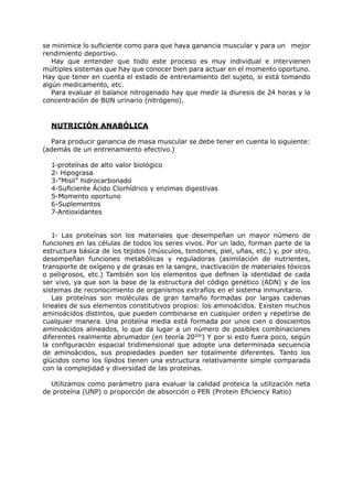 se minimice lo suficiente como para que haya ganancia muscular y para un mejor
rendimiento deportivo.
   Hay que entender que todo este proceso es muy individual e intervienen
múltiples sistemas que hay que conocer bien para actuar en el momento oportuno.
Hay que tener en cuenta el estado de entrenamiento del sujeto, si está tomando
algún medicamento, etc.
   Para evaluar el balance nitrogenado hay que medir la diuresis de 24 horas y la
concentración de BUN urinario (nitrógeno).


  NUTRICIÓN ANABÓLICA

  Para producir ganancia de masa muscular se debe tener en cuenta lo siguiente:
(además de un entrenamiento efectivo.)

  1-proteínas de alto valor biológico
  2- Hipograsa
  3-”Misil” hidrocarbonado
  4-Suficiente Ácido Clorhídrico y enzimas digestivas
  5-Momento oportuno
  6-Suplementos
  7-Antioxidantes


   1- Las proteínas son los materiales que desempeñan un mayor número de
funciones en las células de todos los seres vivos. Por un lado, forman parte de la
estructura básica de los tejidos (músculos, tendones, piel, uñas, etc.) y, por otro,
desempeñan funciones metabólicas y reguladoras (asimilación de nutrientes,
transporte de oxígeno y de grasas en la sangre, inactivación de materiales tóxicos
o peligrosos, etc.) También son los elementos que definen la identidad de cada
ser vivo, ya que son la base de la estructura del código genético (ADN) y de los
sistemas de reconocimiento de organismos extraños en el sistema inmunitario.
   Las proteínas son moléculas de gran tamaño formadas por largas cadenas
lineales de sus elementos constitutivos propios: los aminoácidos. Existen muchos
aminoácidos distintos, que pueden combinarse en cualquier orden y repetirse de
cualquier manera. Una proteína media está formada por unos cien o doscientos
aminoácidos alineados, lo que da lugar a un número de posibles combinaciones
diferentes realmente abrumador (en teoría 20200) Y por si esto fuera poco, según
la configuración espacial tridimensional que adopte una determinada secuencia
de aminoácidos, sus propiedades pueden ser totalmente diferentes. Tanto los
glúcidos como los lípidos tienen una estructura relativamente simple comparada
con la complejidad y diversidad de las proteínas.

  Utilizamos como parámetro para evaluar la calidad proteica la utilización neta
de proteína (UNP) o proporción de absorción o PER (Protein Eficiency Ratio)
 