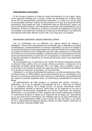 Aminoácidos esenciales

   El ser humano necesita un total de veinte aminoácidos, de los cuales, nueve
no es capaz de sintetizar por sí mismo y deben ser aportados por la dieta. Estos
nueve son los denominados aminoácidos esenciales, y si falta uno solo de ellos
no será posible sintetizar ninguna de las proteínas en la que sea requerido dicho
aminoácido. Esto puede dar lugar a diferentes tipos de desnutrición, según cual
sea el aminoácido limitante. Los aminoácidos esenciales más problemáticos son el
Triptofano, la lisina y la Metionina. Es típica su carencia en poblaciones en las que
los cereales o los tubérculos constituyen la base de la alimentación. Los déficit de
aminoácidos esenciales afectan mucho más a los niños que a los adultos.


  Aminoácidos ramificados: leucina, Isoleucina y Valina

   Los a.a ramificados son a.a alifáticos con cadena lateral de carbono e
hidrógeno. Tienen como característica ya comentada, que se degradan en tejidos
extrahepáticos, fundamentalmente el músculo esquelético, ya que en el hígado la
concentración de las enzimas responsables de su transaminación es muy baja. Estos
a.a pueden combinarse con el Glutamato para dar lugar a glutamina. El Glutamato
es el precursor de la síntesis de GABA, y ambos tienen una importantísima función
como neurotransmisores en particular en la regulación y transmisión de órdenes
al aparato locomotor (y además es un transmisor del dolor, hecho muy importante
en el deporte)
   Se ha postulado que un aumento en los niveles de amonio producidos durante
el esfuerzo físico podría tener un acceso directo al cerebro y traducirse en la
producción de fatiga central (Banister EW y col 1990), esto es debido a que el
incremento en los niveles de amonio es capaz de reducir los depósitos de energía
en el cerebro al estimular la glucólisis y el ciclo de Krebs
   Mittleman K y col de la Universidad de Carolina en un artículo publicado en Med.
Sci Sports Exerc en 1998 refieren que la administración de a.a. ramificados en el
ejercicio en condiciones de fuerte calor mejoran el rendimiento, presumiblemente
por reducir el cociente Triptofano libre/ a.a ramificados, aumentando el umbral de
fatiga.
   La administración de AAR produce un aumento del amonio muscular y
plasmático, con o sin la ingestión concomitante de CH, y dado que el amonio
es un poderoso inductor de la fatiga central, no parece conveniente utilizar
los suplementos durante el ejercicio, sobre todo, en los deportes en los que la
coordinación neuromuscular desempeña una función importante. No obstante,
Blomstrand y sus asociados en 1991. aseguran que dichos suplementos mejoran
el rendimiento aeróbico a través de la reducción de la fatiga, por mecanismos
en los que interviene la Serotonina. Sin embargo esto no ha sido confirmado por
Madsen y sus colaboradores 1996, ni por el grupo de Van Hall 1995, ni por Davis
JM et al. Department of Exercise Science, School of Public Health, University of
South Carolina, Columbia 29208, USA.
 