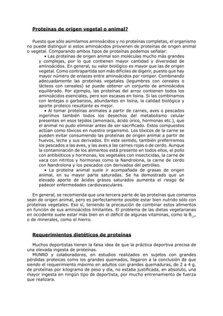 Proteínas de origen vegetal o animal?

   Puesto que sólo asimilamos aminoácidos y no proteínas completas, el organismo
no puede distinguir si estos aminoácidos provienen de proteínas de origen animal
o vegetal. Comparando ambos tipos de proteínas podemos señalar:
         • Las proteínas de origen animal son moléculas mucho más grandes
      y complejas, por lo que contienen mayor cantidad y diversidad de
      aminoácidos. En general, su valor biológico es mayor que las de origen
      vegetal. Como contrapartida son más difíciles de digerir, puesto que hay
      mayor número de enlaces entre aminoácidos por romper. Combinando
      adecuadamente las proteínas vegetales (legumbres con cereales o
      lácteos con cereales) se puede obtener un conjunto de aminoácidos
      equilibrado. Por ejemplo, las proteínas del arroz contienen todos los
      aminoácidos esenciales, pero son escasas en lisina. Si las combinamos
      con lentejas o garbanzos, abundantes en lisina, la calidad biológica y
      aporte proteico resultante es mejor.
         • Al tomar proteínas animales a partir de carnes, aves o pescados
      ingerimos también todos los desechos del metabolismo celular
      presentes en esos tejidos (amoniaco, ácido úrico, hormonas etc.), que
      el animal no pudo eliminar antes de ser sacrificado. Estos compuestos
      actúan como tóxicos en nuestro organismo. Los tóxicos de la carne se
      pueden evitar consumiendo las proteínas de origen animal a partir de
      huevos, leche y sus derivados. En este sentido, también preferiremos
      los pescados a las aves, y las aves a las carnes rojas o de cerdo. Aunque
      la contaminación de los alimentos está presente en todos ellos, el pollo
      con antibióticos y hormonas, los vegetales con insecticidas, la carne de
      vaca con nitritos y hormonas como la Nandrolona, la carne de cerdo
      con Nandrolona y los pescados con derivados del petróleo.
         • La proteína animal suele ir acompañada de grasas de origen
      animal, en su mayor parte saturadas. Se ha demostrado que un
      elevado aporte de ácidos grasos saturados aumenta el riesgo de
      padecer enfermedades cardiovasculares.

   En general, se recomienda que una tercera parte de las proteínas que comamos
sean de origen animal, pero es perfectamente posible estar bien nutrido sólo con
proteínas vegetales. Eso sí, teniendo la precaución de combinar estos alimentos
en función de sus aminoácidos limitantes. El problema de las dietas vegetarianas
en occidente suele estar más bien en el déficit de algunas vitaminas, como la B12,
o de minerales, como el hierro.


  Requerimientos dietéticos de proteínas

   Muchos deportistas tienen la falsa idea de que la práctica deportiva precisa de
una elevada ingesta de proteínas.
   MUNRO y colaboradores, en estudios realizados en sujetos con grandes
pérdidas proteicas como los grandes quemados, llegaron a la conclusión de que
siendo el requerimiento máximo en adultos con grandes quemaduras, de 2 a 4 g.
de proteínas por kilogramo de peso y día, no estaba justificada, en absoluto, una
mayor ingesta en ningún tipo de deportista, por mucho entrenamiento de fuerza
que realizara.
 