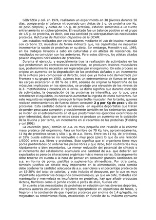 GONTZEA y col. en 1974, realizaron un experimento en 30 jóvenes durante 50
días, comparando el balance nitrogenado con dietas de 1 g. de proteína por Kg.
de peso corporal, y dietas de 1.5 g. de proteína, estando sometidos a un fuerte
entrenamiento en cicloergómetro. El resultado fue un balance positivo en el grupo
de 1.5 g. de proteína, es decir, con esa cantidad ya sobrepasaban las necesidades
proteicas. Ref.Curso de Nutrición Deportiva de la UCAM.
   Los estudios realizados por varios autores mediante el uso de leucina marcada
con carbono 13, muestran de forma indirecta que, los deportistas no necesitan
incrementar la ración de proteínas en su dieta. Sin embargo, Meredih y col. 1989,
en los trabajos llevados a cabo en culturistas y en atletas de resistencia, los
resultados no coinciden con los anteriores. Para estos últimos, los atletas citados
poseen mayores necesidades de proteínas.
   Durante el ejercicio, y especialmente tras la realización de actividades en las
que predominan las contracciones excéntricas, se producen lesiones musculares
que, posteriormente necesitan ser reparadas por el organismo. En este proceso se
origina un aumento de la degradación de las proteínas dañadas y un incremento
de la síntesis para compensar el defecto, cosa que ya había sido demostrada por
Frontera y su grupo en 1980, quienes tras un entrenamiento de fuerza en el que
las cargas alcanzaron el 80 % de 1 RM, además de originar la hipertrofia de los
músculos implicados en los ejercicios, se produjo una elevación de los niveles de
la 3- metilhistidina / creatina en la orina. Lo dicho significa que durante este tipo
de actividades, la degradación de las proteínas se intensifica, por lo que, para
restablecer el equilibrio, es necesario aumentar la ingesta de estos nutrientes. Sin
este requisito es imposible conseguir la hipertrofia muscular. Por lo tanto, quienes
realizan entrenamientos de fuerza deben consumir 2 g por Kg de peso y día de
proteínas. Esta cantidad debería ser elevada en aquellos deportistas que tratan
de perder peso para competir; y posiblemente también en los sedentarios cuando
se inician en el entrenamiento en el que predominan los ejercicios excéntricos de
gran intensidad, dado que en estos casos se produce un aumento en la oxidación
de la leucina y por tanto, un incremento en el recambio de las proteínas (Fielding
y col.1991)
   La colección (pool) común de a.a. es muy pequeña con relación a la enorme
masa proteica del organismo. Para un hombre de 70 Kg hay, aproximadamente,
11 Kg de proteínas secas y sólo 1 g. de a.a. libres. Entre los 11 Kg. de proteínas,
el 55% puede estimarse no renovable o muy poco (piel) lo que da una relación
1/5000 entre a.a. libres y proteínas. Esto significa que el organismo tiene muy
pocas posibilidades de ordenar las piezas libres y que debe, bien reutilizarlas muy
rápidamente o bien excretarlas. La menor reducción del potencial de síntesis o
el incremento del catabolismo acumulará una cantidad de a.a. que deberán ser
expulsados so pena de alteraciones orgánicas más o menos serias. Este argumento
debe tenerse en cuenta a la hora de pensar en consumir grandes cantidades de
a.a. en forma de polvo, pastillas o suplementos alimenticios. Por otra parte,
también justifica un detalle muy importante en la alimentación, cada comida
debe contener la cantidad adecuada de a.a. esenciales y el porcentaje proteico de
un 15-20% del total de calorías, y esto incluido el desayuno, por lo que es muy
importante equilibrar los desayunos convencionales, ya que un café, tostadas con
mantequilla y mermelada es insuficiente en proteínas, hay que añadir productos
lácteos, fiambres como el jamón cocido o patés de atún, huevos etc
   En cuanto a las necesidades de proteínas en relación con los diversos deportes,
diversos autores estudiaron el régimen hiperproteico en deportistas de fondo, y
llegaron a la conclusión de que ingestas proteicas por encima de 1.4 g/kg/día, no
mejoraban su rendimiento físico, establecido en función de su máximo consumo
 