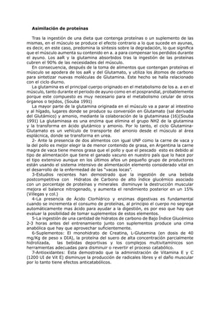 Asimilación de proteínas

   Tras la ingestión de una dieta que contenga proteínas o un suplemento de las
mismas, en el músculo se produce el efecto contrario a lo que sucede en ayunas,
es decir, en este caso, predomina la síntesis sobre la degradación, lo que significa
que el músculo aumenta su contenido en a. a para compensar los perdidos durante
el ayuno. Los aaR y la glutamina absorbidos tras la ingestión de las proteínas
cubren el 90% de las necesidades del músculo.
   En consecuencia, después de la toma de alimentos que contengan proteínas el
músculo se apodera de los aaR y del Glutamato, y utiliza los átomos de carbono
para sintetizar nuevas moléculas de Glutamina. Este hecho se halla relacionado
con el ciclo diurno.
   La glutamina es el principal cuerpo originado en el metabolismo de los a. a en el
músculo, tanto durante el periodo de ayuno como en el posprandial, probablemente
porque este compuesto es muy necesario para el metabolismo celular de otros
órganos o tejidos, (Souba 1991)
   La mayor parte de la glutamina originada en el músculo va a parar al intestino
y al hígado, lugares donde se produce su conversión en Glutamato (sal derivada
del Glutámico) y amonio, mediante la colaboración de la glutaminasa (16)(Souba
1991) La glutaminasa es una enzima que elimina el grupo NH2 de la glutamina
y la transforma en ácido glutámico y amonio. Por lo tanto, el ciclo Glutamina-
Glutamato es un vehículo de transporte del amonio desde el músculo al área
esplácnica, donde se transforma en urea.
   2- Ante la presencia de dos alimentos con igual UNP como la carne de vaca y
la del pollo es mejor elegir la de menor contenido de grasa, en Argentina la carne
magra de vaca tiene menos grasa que el pollo y que el pescado esto es debido al
tipo de alimentación que tiene el ganado vacuno en nuestro país que lo hace por
el tipo extensivo aunque en los últimos años un pequeño grupo de productores
están usando el sistema intensivo de alimentación elemento considerado vital en
el desarrollo de la enfermedad de las “vacas locas”.
   3-Estudios recientes han demostrado que la ingestión de una bebida
postcompetitiva con Hidratos de Carbono de alto índice glucémico asociado
con un porcentaje de proteínas y minerales disminuye la destrucción muscular
mejora el balance nitrogenado, y aumenta el rendimiento posterior en un 15%
(Villegas y col.)
   4-La presencia de Ácido Clorhídrico y enzimas digestivas es fundamental
cuando se incrementa el consumo de proteínas, al principio el cuerpo no segrega
automáticamente mas ácido para ayudar a la digestión, es por eso que hay que
evaluar la posibilidad de tomar suplementos de estos elementos.
   5-La ingestión de una cantidad de hidratos de carbono de Bajo Índice Glucémico
2-3 horas antes del entrenamiento junto con suplementos produce una cima
anabólica que hay que aprovechar suficientemente.
   6-Suplementos: El monohidrato de Creatina, L-Glutamina (en dosis de 40
mg/Kg de peso x DIA), la proteína del suero de alta concentración parcialmente
hidrolizada,    las bebidas deportivas y los complejos multivitamínicos son
herramientas adecuadas para disminuir o revertir el proceso catabólico.
   7-Antioxidantes: Esta demostrado que la administración de Vitamina E y C
(1200 UI de Vit E) disminuye la producción de radicales libres y el daño muscular
por lo tanto tiene efectos anticatabólicos.
 