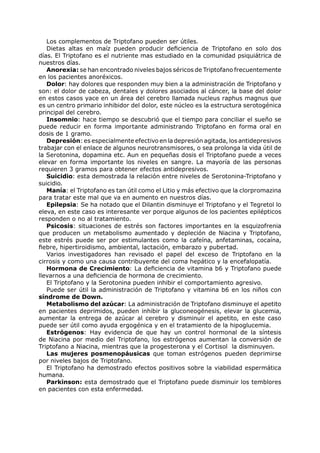 Los complementos de Triptofano pueden ser útiles.
   Dietas altas en maíz pueden producir deficiencia de Triptofano en solo dos
días. El Triptofano es el nutriente mas estudiado en la comunidad psiquiátrica de
nuestros días.
   Anorexia: se han encontrado niveles bajos séricos de Triptofano frecuentemente
en los pacientes anoréxicos.
   Dolor: hay dolores que responden muy bien a la administración de Triptofano y
son: el dolor de cabeza, dentales y dolores asociados al cáncer, la base del dolor
en estos casos yace en un área del cerebro llamada nucleus raphus magnus que
es un centro primario inhibidor del dolor, este núcleo es la estructura serotogénica
principal del cerebro.
   Insomnio: hace tiempo se descubrió que el tiempo para conciliar el sueño se
puede reducir en forma importante administrando Triptofano en forma oral en
dosis de 1 gramo.
   Depresión: es especialmente efectivo en la depresión agitada, los antidepresivos
trabajar con el enlace de algunos neurotransmisores, o sea prolonga la vida útil de
la Serotonina, dopamina etc. Aun en pequeñas dosis el Triptofano puede a veces
elevar en forma importante los niveles en sangre. La mayoría de las personas
requieren 3 gramos para obtener efectos antidepresivos.
   Suicidio: esta demostrada la relación entre niveles de Serotonina-Triptofano y
suicidio.
   Manía: el Triptofano es tan útil como el Litio y más efectivo que la clorpromazina
para tratar este mal que va en aumento en nuestros días.
   Epilepsia: Se ha notado que el Dilantin disminuye el Triptofano y el Tegretol lo
eleva, en este caso es interesante ver porque algunos de los pacientes epilépticos
responden o no al tratamiento.
   Psicosis: situaciones de estrés son factores importantes en la esquizofrenia
que producen un metabolismo aumentado y depleción de Niacina y Triptofano,
este estrés puede ser por estimulantes como la cafeína, anfetaminas, cocaína,
fiebre, hipertiroidismo, ambiental, lactación, embarazo y pubertad.
   Varios investigadores han revisado el papel del exceso de Triptofano en la
cirrosis y como una causa contribuyente del coma hepático y la encefalopatía.
   Hormona de Crecimiento: La deficiencia de vitamina b6 y Triptofano puede
llevarnos a una deficiencia de hormona de crecimiento.
   El Triptofano y la Serotonina pueden inhibir el comportamiento agresivo.
   Puede ser útil la administración de Triptofano y vitamina b6 en los niños con
síndrome de Down.
   Metabolismo del azúcar: La administración de Triptofano disminuye el apetito
en pacientes deprimidos, pueden inhibir la gluconeogénesis, elevar la glucemia,
aumentar la entrega de azúcar al cerebro y disminuir el apetito, en este caso
puede ser útil como ayuda ergogénica y en el tratamiento de la hipoglucemia.
   Estrógenos: Hay evidencia de que hay un control hormonal de la síntesis
de Niacina por medio del Triptofano, los estrógenos aumentan la conversión de
Triptofano a Niacina, mientras que la progesterona y el Cortisol la disminuyen.
   Las mujeres posmenopáusicas que toman estrógenos pueden deprimirse
por niveles bajos de Triptofano.
   El Triptofano ha demostrado efectos positivos sobre la viabilidad espermática
humana.
   Parkinson: esta demostrado que el Triptofano puede disminuir los temblores
en pacientes con esta enfermedad.
 