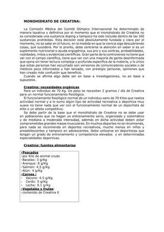 MONOHIDRATO DE CREATINA:

   La Comisión Médica del Comité Olímpico Internacional ha determinado de
manera taxativa y definitiva por el momento que el monohidrato de Creatina no
es considerada una sustancia doping y tampoco ha sido incluida dentro de las 160
sustancias prohibidas. Esta decisión está absolutamente fundada y clara por el
momento, no se sabe en el futuro, en la medida en que la ciencia siga descubriendo
cosas, qué sucederá. Por lo pronto, debe centrarse la atención en saber si es un
suplemento nutricional o ayuda ergogénica, sus pro y sus contras, probabilidades,
realidades, mitos y evidencias científicas. Gran parte de la controversia no tiene que
ver con el campo científico, tiene que ver con una mayoría de gente desinformada
que opina sin tener lectura compleja o profunda específica de la materia, y lo único
que estas personas han escuchado son versiones de comunicadores sociales o de
médicos poco informados y han lanzado, con prestigio personal, opiniones que
han creado más confusión que beneficio.
   Cuando se afirma algo debe ser en base a investigaciones, no en base a
supuestos.

   Creatina: necesidades orgánicas
   Para un individuo de 70 Kg. De peso se necesitan 2 gramos / día de Creatina
para un normal funcionamiento fisiológico.
   El funcionamiento fisiológico normal de un individuo sano de 70 Kilos que realiza
actividad normal y a lo sumo algún tipo de actividad recreativa o deportiva muy
suave no tiene nada que ver con el funcionamiento normal de un deportista de
elite o un atleta competitivo.
   Se debe partir de la base que el monohidrato de Creatina no se debe usar
en poblaciones que no hagan un entrenamiento serio, organizado y sistemático
y de mediana a moderada intensidad, además en dicha actividad deben estar
comprometidas grandes masas musculares. En muchos deportes no se recomienda,
para nada se recomienda en deportes recreativos, mucho menos en niños y
preadolescentes y tampoco en adolescentes. Debe utilizarse en deportistas que
tengan un grado de entrenamiento y competencia elevados y en determinadas
especialidades deportivas.

  Creatina: fuentes alimentarias

- Pescados
- por Kilo de animal crudo
- Bacalao: 3 g/Kg
- Arenque: 8 g/Kg
- Salmon: 4,5 g/Kg
- Atún: 4 g/Kg
- Carnes :
- Vacuno: 4.5 g/Kg
- Cerdo: 5 g/Kg
- Leche: 0.1 g/Kg
- Vegetales y frutas:
- contenido de Creatina 0
 