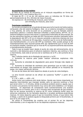 Acumulación en los tejidos
   El 95% de la cretina se encuentra en el músculo esquelético en forma de
fosfocretina (PC) o de Creatina libre (Cr)
   El total de PC + Cr es de 120 gramos para un individuo de 70 kilos con
aproximadamente de 35 a 38 kilos de masa muscular.
   Se expresa en: 30 mmol/Kg de músculo, peso húmedo
                    125 mmol/Kg de músculo, peso seco

   Funciones metabólicas
   Su función principal es ser el sustrato de base para la formación de fosfocreatina,
compuesto vital del sistema fosfágeno. Este es un sistema energético inmediato
y muy potente, de corta duración en su prestación y que es llamado sistema
anaeróbico aláctico o sistema Adenosín trifosfato y fosfocreatina, ATP-PC. Es un
sistema fosfágeno porque intervienen 2 compuestos fosforados de alta energía. De
los dos elementos siempre se habla del ATP. Numerosos estudios realizados sobre
la degradación del ATP y PC en el músculo sometido a ejercicios intensos de muy
corta duración, menores de 30 segundos, muestran que la curva de fosfocreatina
cae dramáticamente y la curva del ATP se mantiene. Esto sucede porque la PC
instantáneamente está reconstruyendo ATP, tan rápidamente que el nivel de ATP
se mantiene estable, mientras que el nivel de PC es exponencialmente decreciente
y dramáticamente profundo.
   Todo lo que se puede hacer desde el punto de vista del entrenamiento, de la
nutrición y del descanso para el esfuerzo explosivo máximo, sea continuo y final
o intermitente, todo está al servicio de la resíntesis de la PC y del aumento de su
reserva.
   Hay 3 efectos dentro de la fisiología del ejercicio y la PC:
   1) Aumenta la reserva para poder realizar esfuerzos explosivos más
intensos.
   2) Aumenta la velocidad de degradación para poner Energía más rápido en
juego.
   3) Aumenta la velocidad de resíntesis para garantizar que en todo el juego
intermitente se tengan más explosiones con menor pérdida en la mecánica de
juego, con mayor perfección técnica.
   Es una de las llaves del éxito deportivo desde el punto de vista biológico.

   La otra función esencial es de oficiar de sustancia “buffer” a partir de la
reacción:
   H + PC + ADP ←→ ATP + PC
   Actúa como una sustancia anti ácido láctico. Quizás sea menos importante en
deportes intermitentes que manejan lactato, pero en ejercicio continuo y final
que duran entre 1 y 2 minutos, donde se produce acidosis severa y aguda, que si
la tuviera una persona normal estaría muy cerca del coma diabético y en terapia
intensiva. Un deportista de competición tiene transitoriamente una acidosis
compatible con la muerte, pero a los 5 minutos está recuperado de esa acidosis.
Esto es así porque aumenta la reserva de PC como sustancia buffer para los
esfuerzos explosivos de los llamados deportes o pruebas aeróbicas-anaeróbicas
masivas. En estos deportes gana el que se incoordina menos, el que tolera más
la fatiga, y parte de la acidosis aguda es bloqueada primero por el bicarbonato, al
que se le une luego la PC.
   Se utiliza el monohidrato de creatina con el primer fin en los deportes
intermitentes y con el segundo fin en los deportes explosivos masivos.
 