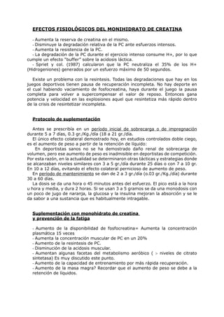 EFECTOS FISIOLÓGICOS DEL MONIHIDRATO DE CREATINA

   - Aumenta la reserva de creatina en el mismo.
   - Disminuye la degradación relativa de la PC ante esfuerzos intensos.
   - Aumenta la resistencia de la PC.
   - La degradación de la PC durante el ejercicio intenso consume H+, por lo que
cumple un efecto “buffer” sobre la acidosis láctica.
   - Spriet y col. (1987) calcularon que la PC neutraliza el 35% de los H+
(Hidrogeniones) generados por un esfuerzo máximo de 50 segundos.

   Existe un problema con la resintesis. Todas las degradaciones que hay en los
juegos deportivos tienen pausa de recuperación incompleta. No hay deporte en
el cual habiendo vaciamiento de fosfocreatina, haya durante el juego la pausa
completa para volver a supercompensar el valor de reposo. Entonces gana
potencia y velocidad en las explosiones aquel que resintetiza más rápido dentro
de la crisis de resintetizar incompleta.


  Protocolo de suplementación

   Antes se prescribía en un período inicial de sobrecarga o de impregnación
durante 5 a 7 días, 0.3 gr./Kg./día (18 a 21 gr./día.
   El único efecto colateral demostrado hoy, en estudios controlados doble ciego,
es el aumento de peso a partir de la retención de líquido:
    En deportistas sanos no se ha demostrado daño renal de sobrecarga de
volumen, pero ese aumento de peso es inadmisible en deportistas de competición.
Por esta razón, en la actualidad se determinaron otras tácticas y estrategias donde
se alcanzaban niveles similares con 3 a 5 gr./día durante 25 días o con 7 a 10 gr.
En 10 a 12 días, evitando el efecto colateral pernicioso de aumento de peso.
   En período de mantenimiento se dan de 2 a 3 gr./día (o.03 gr./Kg./día) durante
30 a 60 días.
   La dosis se da una hora o 45 minutos antes del esfuerzo. El pico está a la hora
u hora y media, y dura 2 horas. Si se usan 3 a 5 gramos se da una monodosis con
un poco de jugo de naranja, la glucosa y la insulina mejoran la absorción y se le
da sabor a una sustancia que es habitualmente intragable.


  Suplementación con monohidrato de creatina
  y prevención de la fatiga

  - Aumento de la disponibilidad de fosfocreatina= Aumenta la concentración
  plasmática 15 veces
  - Aumenta la concentración muscular de PC en un 20%
  - Aumento de la resintesis de PC.
  - Disminución de la acidosis muscular.
  - Aumentan algunas facetas del metabolismo aeróbico ( > niveles de citrato
  sintetasa) Es muy discutido este punto.
  - Aumento de la capacidad de entrenamiento por más rápida recuperación.
  - Aumento de la masa magra? Recordar que el aumento de peso se debe a la
  retención de líquidos.
 