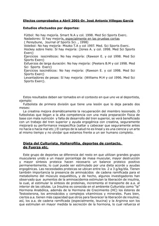 Efectos comprobados a Abril 2001-Dr. José Antonio Villegas García

  Estudios efectuados por deportes:

   Fútbol: No hay mejoría. Smart N.A y col. 1998. Med Sci Sports Exerc.
   Nadadores: Sí hay mejoría, especialmente en las pruebas cortas
   ( Pereybune, Journal of Sports Sci. , 1998)
   Voleibol: No hay mejoría: Miszko T.A y col 1997. Med. Sci Sports Exerc.
   Hockey sobre hielo: Sí hay mejoría: (Jones A. y col. 1998. Med Sci Sports
   Exerc)
   Ejercicios isocinéticos: No hay mejoría: (Rawson E. y col 1998. Med Sci
   Sports Exerc)
   Esfuerzos de larga duración: No hay mejoría: (Peeters B.M y col 1998. Med
   Sci Sports Exerc)
   Ejercicios isocinéticos: No hay mejoría: (Rawson E. y col 1998. Med Sci
   Sports Exerc)
   Levantadores de pesas: Sí hay mejoría: (Williams M.H y col 1996. Med Sci
   Sports Exerc).




   Estos resultados deben ser tomados en el contexto en que uno ve al deportista,
ejemplo:
   Futbolista de primera división que tiene una lesión que lo deja parado dos
meses:
   La creatina mejora dramáticamente la recuperación del miembro lesionado. O
futbolistas que llegan a la alta competencia con una mala preparación física de
base con mala nutrición y falta de desarrollo del tren superior, se verá beneficiado
con un trabajo del tren superior y ayuda ergogénica con creatina, seguramente
mejorará su performance inespecífica (saltar y cabecear que seguramente antes
no hacía o hacía mal etc.) El campo de la salud no es lineal y es una ciencia y un arte
al mismo tiempo y no olvidar que estamos frente a un ser humano completo.


  Dieta del Culturista, Halterofilia, deportes de contacto,
  de Fuerza etc.

   Este grupo de deportes se diferencia del resto en que utilizan grandes grupos
musculares unido a un mayor porcentaje de masa muscular, mayor destrucción
y mayor síntesis proteica hacen necesario un balance proteico positivo
permanentemente, lo cual puede ser estimulado por una dieta acorde y ayudas
ergogénicas. Las necesidades proteicas se ubican entre los 2 a 3 g/kg/día. Tienen
también importancia la presencia de aminoácidos de cadena ramificada para el
metabolismo del músculo esquelético, y de hecho, algunos investigadores han
observado que aumentos de la aminoacidemia estimulan la liberación de insulina,
la cual, al estimular la síntesis de proteínas, incrementa el transporte de a.a. al
interior de las células. La Insulina es conocida en el ambiente Culturista como “la”
Hormona Anabólica, además de la Hormona de Crecimiento (HC) los ésteres de
Testosterona, los aminoácidos y complejos vitamínicos y minerales. Pues bien,
ciertos a.a. tienen más capacidad que otros para favorecer la liberación de insulina;
así, los a.a. de cadena ramificada (especialmente, leucina) y la Arginina son los
que estimulan en mayor medida la secreción de la hormona, lo cual refuerza el
 