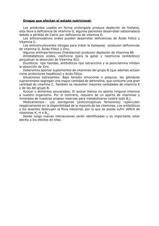 Drogas que afectan el estado nutricional:

   Los antiácidos usados en forma prolongada produce depleción de fosfatos,
esto lleva a deficiencia de vitamina D, algunos pacientes desarrollan osteomalacia
debido a pérdida de Calcio por deficiencia de vitamina D.
   Los anticonceptivos orales pueden desarrollar deficiencias de Ácido Fólico y
Vitamina C.
   Los anticonvulsivantes (drogas para tratar la Epilepsia) producen deficiencias
de vitamina D, Ácido Fólico y Zinc.
   Algunos antihipertensivos (hidralacina) producen depleción de Vitamina B6
   Antidiabéticos orales, colchicina (para la gota) y neomicina (antibiótico)
perjudican la absorción de Vitamina B12.
   Diuréticos tipo tiazidas, antibióticos tipo tetraciclina y la penicilamina inhiben
la absorción de Zinc.
   Deberemos aportar suplementos de vitaminas del grupo B (que además actúan
como protectores hepáticos) y ácido fólico.
   Situaciones estresantes: Bajo tensión emocional o psíquica, las glándulas
suprarrenales segregan una mayor cantidad de adrenalina, que consume una gran
cantidad de vitamina C. También se necesitan mayores cantidades de vitamina E
y de las del grupo B.
   Azúcar o alimentos azucarados: El azúcar blanca no aporta ninguna vitamina
a nuestro organismo. Por el contrario, requiere de un aporte de vitaminas y
minerales de nuestras propias reservas para metabolizarse (sobre todo B1).
   Medicamentos : Los estrógenos (anticonceptivos femeninos) repercuten
negativamente en la disponibilidad de la mayoría de las vitaminas. Los antibióticos
y los laxantes destruyen la flora intestinal, por lo que se puede sufrir déficit de
vitaminas K, H o B12.
   Desde luego nuevas interacciones serán identificadas y es importante estar
atento a los efectos de ellas.
 