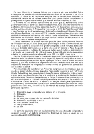 Es muy diferente el balance hídrico en presencia de una actividad física
extenuante de resistencia en comparación con deportes de sprints o de corta
duración. El agua en el deportista asegura que la temperatura corporal se
mantendrá dentro de los límites adecuados para poder seguir compitiendo y
protegiendo al sujeto de trastornos que podrían afectar su salud y su vida.
   El hombre es un animal homeotermo es decir que su temperatura debe
permanecer siempre dentro de determinados límites. Para entender el sistema de
protección térmica del deportista podemos dividirlo en dos grandes sectores, uno
central y otro periférico. El Área central representa el 65% del Peso Corporal Total
y está formado por los órganos internos Sistema Nervioso Central, Hígado, Corazón
etc. El Área Periférica representa el 35% restante y contiene las estructuras más
periféricas del cuerpo incluyendo piel y tejido celular subcutáneo. Todo el trabajo
que realiza este sistema tiende a proteger de los cambios de temperatura a la
estructura central a costa de la periferia.
   Cuando realizamos un trabajo físico se produce calor como producto final de
la contracción muscular. Esta producción puede llegar a 800 a 1000 calorías por
hora lo que supone la elevación de 1 grado Centígrado cada 5 minutos. Este calor
debe ser disipado oportunamente y para ello entra en escena el Agua Corporal
que funciona como el radiador del auto para evitar que el motor se sobrecaliente
y se funda. La evaporación de 1 litro de sudor disipa 500 calorías. La sudoración
máxima en sujetos no aclimatados está entre 800 cc y 1900 cc por hora.
   Para tal fin con el aumento de la temperatura corporal (esto se puede medir por
la temperatura rectal que en deportistas llega a 39,5 grados centígrados) aumenta
la circulación sanguínea periférica para lograr por un lado fabricar sudor en forma
efectiva y por otro aumenta la dispersión de calor a través de la piel. Por este
mecanismo mantiene la temperatura central dentro de parámetros compatible
con la vida y la salud.
   Pero mientras esto sucede hay un “robo” de sangre desde los músculos que es
donde se desarrolla la actividad deportiva hacia sectores como la piel y el Tejido
Celular Subcutáneo que no participa de la performance atlética. Por ende al haber
menos sangre en los músculos hay una tendencia al agotamiento, la disminución
del Rendimiento Deportivo, las Lesiones y la Fatiga. O sea que la sangre transporta
el calor de un punto a otro del cuerpo igualando la temperatura. Esta acción es
fundamental cuando se realiza un ejercicio. La sangre se refrigera y pierde calor
en la periferia, poniéndose en contacto con zonas donde la evaporación del sudor
produce una zona fría, se enfría y va al interior del cuerpo siguiendo el orden
jerárquico siguiente:

  1)   El cerebro, cuya temperatura se obtiene en el tímpano.
  2)   El hígado.
  3)   El recto
  4)   La sangre de la cava inferior y corazón derecho.
  5)   El corazón izquierdo y la aorta.
  6)   Los capilares periféricos.
  7)   Las grandes venas.
  8)   La piel.

   El perfecto equilibrio entre el mantenimiento de una adecuada temperatura
corporal central y un óptimo rendimiento deportivo se logra a través de un
correcto PLAN DE HIDRATACIÓN.
 