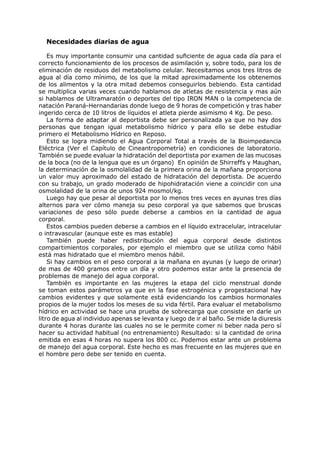 Necesidades diarias de agua

    Es muy importante consumir una cantidad suficiente de agua cada día para el
correcto funcionamiento de los procesos de asimilación y, sobre todo, para los de
eliminación de residuos del metabolismo celular. Necesitamos unos tres litros de
agua al día como mínimo, de los que la mitad aproximadamente los obtenemos
de los alimentos y la otra mitad debemos conseguirlos bebiendo. Esta cantidad
se multiplica varias veces cuando hablamos de atletas de resistencia y mas aún
si hablamos de Ultramaratón o deportes del tipo IRON MAN o la competencia de
natación Paraná-Hernandarias donde luego de 9 horas de competición y tras haber
ingerido cerca de 10 litros de líquidos el atleta pierde asimismo 4 Kg. De peso.
    La forma de adaptar al deportista debe ser personalizada ya que no hay dos
personas que tengan igual metabolismo hídrico y para ello se debe estudiar
primero el Metabolismo Hídrico en Reposo.
    Esto se logra midiendo el Agua Corporal Total a través de la Bioimpedancia
Eléctrica (Ver el Capítulo de Cineantropometría) en condiciones de laboratorio.
También se puede evaluar la hidratación del deportista por examen de las mucosas
de la boca (no de la lengua que es un órgano) En opinión de Shirreffs y Maughan,
la determinación de la osmolalidad de la primera orina de la mañana proporciona
un valor muy aproximado del estado de hidratación del deportista. De acuerdo
con su trabajo, un grado moderado de hipohidratación viene a coincidir con una
osmolalidad de la orina de unos 924 mosmol/kg.
    Luego hay que pesar al deportista por lo menos tres veces en ayunas tres días
alternos para ver cómo maneja su peso corporal ya que sabemos que bruscas
variaciones de peso sólo puede deberse a cambios en la cantidad de agua
corporal.
    Estos cambios pueden deberse a cambios en el líquido extracelular, intracelular
o intravascular (aunque este es mas estable)
    También puede haber redistribución del agua corporal desde distintos
compartimientos corporales, por ejemplo el miembro que se utiliza como hábil
está mas hidratado que el miembro menos hábil.
    Si hay cambios en el peso corporal a la mañana en ayunas (y luego de orinar)
de mas de 400 gramos entre un día y otro podemos estar ante la presencia de
problemas de manejo del agua corporal.
    También es importante en las mujeres la etapa del ciclo menstrual donde
se toman estos parámetros ya que en la fase estrogénica y progestacional hay
cambios evidentes y que solamente está evidenciando los cambios hormonales
propios de la mujer todos los meses de su vida fértil. Para evaluar el metabolismo
hídrico en actividad se hace una prueba de sobrecarga que consiste en darle un
litro de agua al individuo apenas se levanta y luego de ir al baño. Se mide la diuresis
durante 4 horas durante las cuales no se le permite comer ni beber nada pero sí
hacer su actividad habitual (no entrenamiento) Resultado: si la cantidad de orina
emitida en esas 4 horas no supera los 800 cc. Podemos estar ante un problema
de manejo del agua corporal. Este hecho es mas frecuente en las mujeres que en
el hombre pero debe ser tenido en cuenta.
 