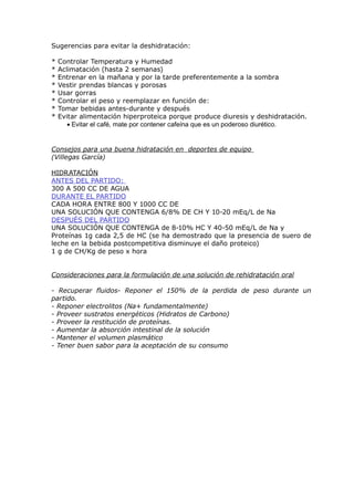 Sugerencias para evitar la deshidratación:

*   Controlar Temperatura y Humedad
*   Aclimatación (hasta 2 semanas)
*   Entrenar en la mañana y por la tarde preferentemente a la sombra
*   Vestir prendas blancas y porosas
*   Usar gorras
*   Controlar el peso y reemplazar en función de:
*   Tomar bebidas antes-durante y después
*   Evitar alimentación hiperproteica porque produce diuresis y deshidratación.
       • Evitar el café, mate por contener cafeína que es un poderoso diurético.


Consejos para una buena hidratación en deportes de equipo
(Villegas García)

HIDRATACIÓN
ANTES DEL PARTIDO:
300 A 500 CC DE AGUA
DURANTE EL PARTIDO
CADA HORA ENTRE 800 Y 1000 CC DE
UNA SOLUCIÓN QUE CONTENGA 6/8% DE CH Y 10-20 mEq/L de Na
DESPUÉS DEL PARTIDO
UNA SOLUCIÓN QUE CONTENGA de 8-10% HC Y 40-50 mEq/L de Na y
Proteínas 1g cada 2,5 de HC (se ha demostrado que la presencia de suero de
leche en la bebida postcompetitiva disminuye el daño proteico)
1 g de CH/Kg de peso x hora


Consideraciones para la formulación de una solución de rehidratación oral

- Recuperar fluidos- Reponer el 150% de la perdida de peso durante un
partido.
- Reponer electrolitos (Na+ fundamentalmente)
- Proveer sustratos energéticos (Hidratos de Carbono)
- Proveer la restitución de proteínas.
- Aumentar la absorción intestinal de la solución
- Mantener el volumen plasmático
- Tener buen sabor para la aceptación de su consumo
 