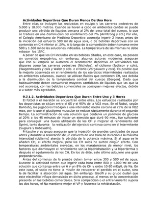 Actividades Deportivas Que Duran Menos De Una Hora
   Entre ellas se incluyen las realizadas en equipo y las carreras pedestres de
5.000 y 10.000 metros. Cuando se llevan a cabo en ambientes cálidos se puede
producir una pérdida de líquidos cercana al 2% del peso total del cuerpo, lo que
se traduce en una disminución del rendimiento del 7% (Armtrong y col.) Por ello,
el Colegio Americano de Medicina Deportiva aconseja ingerir 2 horas antes de
la iniciación del esfuerzo 500 ml de agua sola, o de bebidas deportivas con un
contenido en CH inferior al 10%. A lo largo de la competición deben tomarse entre
500 y 1.500 ml de las soluciones indicadas. La temperatura de las mismas no debe
rebasar los 15ºC.
   A pesar de que los CH incluidos en las bebidas citadas, en este caso, no poseen
un cometido ergogénico, sin embargo, algunos autores modernos aseguran
que con su empleo se aumenta el rendimiento deportivo en actividades tan
dispares como las carreras pedestres (Nicholas), el ciclismo (Jackson y cols),
(Wagenmakers y cols y Walsh y cols o el tenis (Vergauwen y cols). Es posible que
la mejoría observada en el rendimiento de los ejercicios intermitentes realizados
en ambientes calurosos, cuando se utilizan fluidos que contienen CH, sea debida
a la disminución de la temperatura central del cuerpo (Bergen). Dado que
habitualmente deben consumirse mayores cantidades de líquidos que las que la
sed aconseja, con las bebidas comerciales se consiguen mejores efectos, debido
a u sabor más agradable.

   9.7.1.2. Actividades Deportivas Que Duran Entre Una y 3 Horas
   El fútbol y el maratón se encuentran entre ellas. Los esfuerzos realizados por
los deportistas se sitúan entre el 65 y el 95% de la VO2 max. En el fútbol, según
Banbsbo, los jugadores trabajan a una intensidad media cercana al 75% de la VO2
max, por lo que el glucógeno muscular se reduce rápidamente durante el segundo
tiempo. La administración de una solución que contenía un polímero de glucosa
al 20% a los 45 minutos de iniciar un ejercicio que duró 90 min., fue suficiente
para conseguir una buena utilización de los CH y mejorar el rendimiento del
Sprint, tanto durante la realización del ejercicio continuo como en el intermitente
(Sugiura y Kobayashi).
   Fritzsche y su grupo aseguran que la ingestión de grandes cantidades de agua
antes y durante la realización de un esfuerzo de una hora de duración a la máxima
intensidad (ciclismo) atenúa la pérdida de la potencia máxima. Si al agua se le
añaden CH, el efecto mejora, pero los CH solos no surten ningún efecto. Con
temperaturas ambientales elevadas, en los maratonianos de menor nivel, los
factores que disminuyen el rendimiento son la hipohidratación y la hipertermia y
después el agotamiento de los CH. En los de élite, este último adquiere una gran
preponderancia.
   Antes del comienzo de la prueba deben tomar entre 300 y 500 ml de agua.
Durante la actividad tienen que ingerir cada hora entre 800 y 1.000 ml de una
solución que contenga entre un 6 y un 8% de CH y entre 10-20 mEq/L de Na. En
este caso, el sodio no tiene la misión de recuperar el perdido en el sudor, sino
la de facilitar la absorción del agua. Sin embargo, Gisolfi y su grupo dudan que
este electrolito influya demasiado en dicho proceso, al menos en la concentración
presente en las bebidas comerciales. Si la competición o el entrenamiento supera
las dos horas, el Na mantiene mejor el VP y favorece la rehidratación.
 