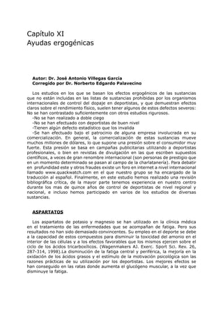 Capítulo XI
Ayudas ergogénicas




  Autor: Dr. José Antonio Villegas García
  Corregido por Dr. Norberto Edgardo Palavecino

   Los estudios en los que se basan los efectos ergogénicos de las sustancias
que no están incluidas en las listas de sustancias prohibidas por los organismos
internacionales de control del dopaje en deportistas, y que demuestran efectos
claros sobre el rendimiento físico, suelen tener algunos de estos defectos severos:
No se han contrastado suficientemente con otros estudios rigurosos.
   -No se han realizado a doble ciego
   -No se han efectuado con deportistas de buen nivel
   -Tienen algún defecto estadístico que los invalida
   -Se han efectuado bajo el patrocinio de alguna empresa involucrada en su
comercialización. En general, la comercialización de estas sustancias mueve
muchos millones de dólares, lo que supone una presión sobre el consumidor muy
fuerte. Esta presión se basa en campañas publicitarias utilizando a deportistas
profesionales, o bien en revistas de divulgación en las que escriben supuestos
científicos, a veces de gran renombre internacional (son personas de prestigio que
en un momento determinado se pasan al campo de la charlatanería). Para debatir
en profundidad este y otros fraudes existe un foro en internet a nivel internacional
llamado www.quackwatch.com en el que nuestro grupo se ha encargado de la
traducción al español. Finalmente, en este estudio hemos realizado una revisión
bibliográfica crítica, de la mayor parte tenemos experiencia en nuestro centro
durante los mas de quince años de control de deportistas de nivel regional y
nacional, e incluso hemos participado en varios de los estudios de diversas
sustancias.


  ASPARTATOS

   Los aspartatos de potasio y magnesio se han utilizado en la clínica médica
en el tratamiento de las enfermedades que se acompañan de fatiga. Pero sus
resultados no han sido demasiado convincentes. Su empleo en el deporte se debe
a la capacidad de estos compuestos para disminuir la toxicidad del amonio en el
interior de las células y a los efectos favorables que los mismos ejercen sobre el
ciclo de los ácidos tricarboxílicos. (Wagenmakers AJ. Exerc. Sport Sci. Rev. 26,
287-314, 1998).La disminución de la fatiga central y periférica, la mejoría en la
oxidación de los ácidos grasos y el estímulo de la motivación psicológica son las
razones prácticas de su utilización por los deportistas. Los mejores efectos se
han conseguido en las ratas donde aumenta el glucógeno muscular, a la vez que
disminuye la fatiga.
 