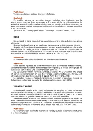 Publicidad:
  Tomar aspartato de potasio disminuye la fatiga.

   Realidad:
   Es posible, aunque se necesitan nuevos trabajos bien diseñados que lo
comprueben, que las dosis superiores a 7 gramos al día de L-D-aspartatos de
potasio y magnesio mejoren el rendimiento de los ejercicios de larga duración, en
personas no entrenadas, aunque estos hipotéticos beneficios no son extrapolables
a los deportistas.
    (Williams MH. The ergogenic edge. Champaign: Human Kinetics, 1997)


  BORO

   Se comparó el boro ingerido tras una dieta normal y otra deficiente en dicho
elemento
   Se examinó la calciuria y los niveles de estrógenos y testosterona en plasma
   Se determinó que la suplementación con boro en una dieta deficiente, disminuía
las pérdidas de calcio en orina e incrementaba los niveles de testosterona en
sangre. (Nielson et al. Effect of dietary boron on mineral estrogen, and testosterone
metabolism in postmenopausal vomen. FASEB J. 1: 394-397, 1987.

  Publicidad:
  El suplemento de boro incrementa los niveles de testosterona

   Realidad:
   En un estudio riguroso, se examinaron los niveles plasmáticos de testosterona,
así como las modificaciones de la composición corporal y la fuerza en un grupo de
culturistas sometidos a una suplementación con boro.
   NO SE ENCONTRARON MODIFICACIONES.(Ferrando AA y Green NR. The effect
of boron supplementation on lean body mass plasma testosterone levels, and
strength in male bodybuilders. Int. J. Sport. Nutr. 3: 140-149.1993)
   Los estudios realizados hasta el momento no muestran evidencia de mejora en
la fuerza ni en la masa muscular En atletas suplementados con BORO.


  VANADIO Y CROMO

   La acción del vanadio y del cromo se basó en los estudios en ratas en las que
aumentaba la tolerancia a la glucosa, potenciando la acción de la insulina, es decir,
multiplicando la captación de la glucosa y la síntesis proteica. (Mertz, W. Effects
and metabolism of glucose tolerance factor. In: Nutrition Reviews)
   Se realizaron dos estudios, uno en estudiantes y otro en jugadores de rugby. En
ellos se encontró que aumentó la fuerza y la masa muscular tras dar picolinato de
cromo al grupo tratado. (Evans GW. The effect of chromium picolinate on insulin
controlled parameters in humans. Int J Biosoc Med Res. 11: 163-180. 1989.

   Publicidad:
   El suplemento con picolinato de cromo o vanadyl sulfato, incrementan la fuerza
y la masa muscular
 