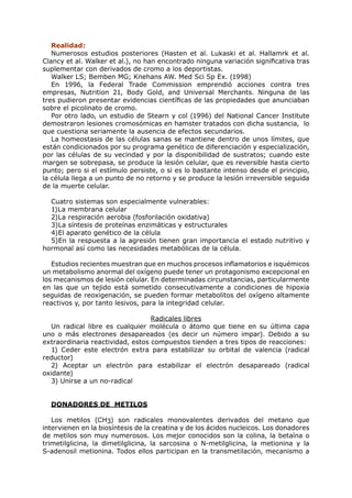 Realidad:
   Numerosos estudios posteriores (Hasten et al. Lukaski et al. Hallamrk et al.
Clancy et al. Walker et al.), no han encontrado ninguna variación significativa tras
suplementar con derivados de cromo a los deportistas.
   Walker LS; Bemben MG; Knehans AW. Med Sci Sp Ex. (1998)
   En 1996, la Federal Trade Commission emprendió acciones contra tres
empresas, Nutrition 21, Body Gold, and Universal Merchants. Ninguna de las
tres pudieron presentar evidencias científicas de las propiedades que anunciaban
sobre el picolinato de cromo.
   Por otro lado, un estudio de Stearn y col (1996) del National Cancer Institute
demostraron lesiones cromosómicas en hamster tratados con dicha sustancia, lo
que cuestiona seriamente la ausencia de efectos secundarios.
   La homeostasis de las células sanas se mantiene dentro de unos límites, que
están condicionados por su programa genético de diferenciación y especialización,
por las células de su vecindad y por la disponibilidad de sustratos; cuando este
margen se sobrepasa, se produce la lesión celular, que es reversible hasta cierto
punto; pero si el estímulo persiste, o si es lo bastante intenso desde el principio,
la célula llega a un punto de no retorno y se produce la lesión irreversible seguida
de la muerte celular.

  Cuatro sistemas son especialmente vulnerables:
  1)La membrana celular
  2)La respiración aerobia (fosforilación oxidativa)
  3)La síntesis de proteínas enzimáticas y estructurales
  4)El aparato genético de la célula
  5)En la respuesta a la agresión tienen gran importancia el estado nutritivo y
hormonal así como las necesidades metabólicas de la célula.

   Estudios recientes muestran que en muchos procesos inflamatorios e isquémicos
un metabolismo anormal del oxígeno puede tener un protagonismo excepcional en
los mecanismos de lesión celular. En determinadas circunstancias, particularmente
en las que un tejido está sometido consecutivamente a condiciones de hipoxia
seguidas de reoxigenación, se pueden formar metabolitos del oxígeno altamente
reactivos y, por tanto lesivos, para la integridad celular.

                                  Radicales libres
   Un radical libre es cualquier molécula o átomo que tiene en su última capa
uno o más electrones desapareados (es decir un número impar). Debido a su
extraordinaria reactividad, estos compuestos tienden a tres tipos de reacciones:
   1) Ceder este electrón extra para estabilizar su orbital de valencia (radical
reductor)
   2) Aceptar un electrón para estabilizar el electrón desapareado (radical
oxidante)
   3) Unirse a un no-radical


  DONADORES DE METILOS

   Los metilos (CH3) son radicales monovalentes derivados del metano que
intervienen en la biosíntesis de la creatina y de los ácidos nucleicos. Los donadores
de metilos son muy numerosos. Los mejor conocidos son la colina, la betaína o
trimetilglicina, la dimetilglicina, la sarcosina o N-metilglicina, la metionina y la
S-adenosil metionina. Todos ellos participan en la transmetilación, mecanismo a
 