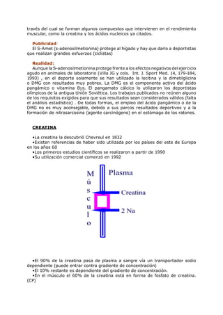 través del cual se forman algunos compuestos que intervienen en el rendimiento
muscular, como la creatina y los ácidos nucleicos ya citados.

  Publicidad:
  El S-Amet (s-adenosilmetionina) protege al hígado y hay que darlo a deportistas
que realizan grandes esfuerzos (ciclistas)

   Realidad:
   Aunque la S-adenosilmetionina protege frente a los efectos negativos del ejercicio
agudo en animales de laboratorio (Villa JG y cols. Int. J. Sport Med. 14, 179-184,
1993) , en el deporte solamente se han utilizado la lecitina y la dimetilglicina
o DMG con resultados muy pobres. La DMG es el componente activo del ácido
pangámico o vitamina B15. El pangamato cálcico lo utilizaron los deportistas
olímpicos de la antigua Unión Soviética. Los trabajos publicados no reúnen alguno
de los requisitos exigidos para que sus resultados sean considerados válidos (falta
el análisis estadístico) . De todas formas, el empleo del ácido pangámico o de la
DMG no es muy aconsejable, debido a sus parcos resultados deportivos y a la
formación de nitrosarcosina (agente carcinógeno) en el estómago de los ratones.


  CREATINA

  •La creatina la descubrió Chevreul en 1832
  •Existen referencias de haber sido utilizada por los países del este de Europa
en los años 60
  •Los primeros estudios científicos se realizaron a partir de 1990
  •Su utilización comercial comenzó en 1992




  •El 90% de la creatina pasa de plasma a sangre vía un transportador sodio
dependiente (puede entrar contra gradiente de concentración)
  •El 10% restante es dependiente del gradiente de concentración.
  •En el músculo el 60% de la creatina está en forma de fosfato de creatina.
(CP)
 