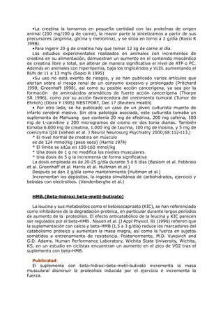 •La creatina la tomamos en pequeña cantidad con las proteínas de origen
animal (200 mg/100 g de carne), la mayor parte la sintetizamos a partir de sus
precursores (arginina, glicina y metionina), y se sitúa en torno a 2 g/día (Rossi R
1998).
   •Para ingerir 20 g de creatina hay que tomar 12 kg de carne al día.
   Los estudios experimentales realizados en animales con incrementos de
creatina en su alimentación, demuestran un aumento en el contenido miocárdico
de creatina libre y total, sin alterar de manera significativa el nivel de ATP o PC.
Además en animales con hiperlipemia, baja los triglicéridos y VLDL aumentando el
BUN de 11 a 13 mg% (Sopio R 1995)
   •Su uso no está exento de riesgos, y se han publicado varios artículos que
alertan sobre el riesgo renal de un consumo excesivo y prolongado (Pritchard
1998, Greenhaff 1998), así como su posible acción cancerígena, ya sea por la
formación de aminoácidos aromáticos de fuerte acción cancerígena (Thorpe
SR 1996), como por su acción favorecedora del crecimiento tumoral (Tumor de
Ehrlich) (Obira Y 1995) WESTPORT, Dec 17 (Reuters Health)
   • Por otro lado, se ha publicado un caso de un jóven culturista muerto de
infarto cerebral masivo. Sin otra patología asociada, este culturista tomaba un
suplemento de MaHuang que contenía 20 mg de efedrina, 200 mg cafeína, 100
mg de L-carnitine y 200 microgramos de cromo en dos toma diarias. También
tomaba 6.000 mg de creatina, 1.000 mg de taurina, 100 mg de inosina, y 5 mg de
coenzyma Q10 (Vahedi et al. J Neurol Neurosurg Psychiatry 2000;68:112-113.)
   * El nivel normal de creatina en músculo
   es de 124 mmol/kg (peso seco) (Harris 1974)
   * El límite se sitúa en 150-160 mmol/kg
   * Una dosis de 1 g no modifica los niveles musculares.
   * Una dosis de 5 g la incrementa de forma significativa
   La dosis empleada es de 20-25 g/día durante 5 ó 6 días (Baslom et al. Febbraio
et al. Greenhaff et al. Harris et al. Hultman et al.)
   Después se dan 2 g/día como mantenimiento (Hultman et al.)
   Incrementan los depósitos, la ingesta simultánea de carbohidratos, ejercicio y
bebidas con electrolitos. (Vandenberghe et al.)


  HMB.(Beta-hidroxi beta-metil-butirato)

   La leucina y sus metabolitos como el ketoisocaproato (KIC), se han referenciado
como inhibidores de la degradación proteica, en particular durante largos períodos
de aumento de la proteolisis. El efecto anticatabólico de la leucina y KIC parecen
ser regulados por el beta-HMB . Nissen et al. (J Appl Physiol. 81 (1996) refieren que
la suplementación con calcio y beta-HMB (1,5 a 3 g/día) reduce los marcadores del
catabolismo proteico y aumentan la masa magra, así como la fuerza en sujetos
sometidos a entrenamiento de resistencia. Posteriormente, M.D. Vukovich and
G.D. Adams. Human Performance Laboratory, Wichita State University, Wichita,
KS, en un estudio en ciclistas encuentran un aumento en el pico de VO2 tras el
suplemento con beta-HMB.

   Publicidad:
   El suplemento con beta-hidroxi-beta-metil-butirato incrementa la masa
muscularal disminuir la proteolisis inducida por el ejercicio e incrementa la
fuerza.
 