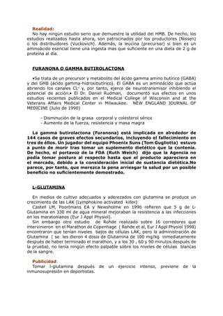 Realidad:
   No hay ningún estudio serio que demuestre la utilidad del HMB. De hecho, los
estudios realizados hasta ahora, son patrocinados por los productores (Nissen)
o los distribuidores (Vuckovich). Además, la leucina (precursor) si bien es un
aminoácido esencial tiene una ingesta mas que suficiente en una dieta de 2 g de
proteína al día.


  FURANONA O GAMMA BUTIROLACTONA

  •Se trata de un precursor y metabolito del ácido gamma amino butírico (GABA)
y del GHB (ácido gamma-hidroxibutírico). El GABA es un aminoácido que actúa
abriendo los canales CL- y, por tanto, ejerce de neurotransmisor inhibiendo el
potencial de acción.• El Dr. Daniel Rudman, documentó sus efectos en unos
estudios recientes publicados en el Medical College of Wisconsin and at the
Veterans Affairs Medical Center in Milwaukee. NEW ENGLAND JOURNAL OF
MEDICINE (Julio de 1990)

      - Disminución de la grasa corporal y colesterol sérico
      - Aumento de la fuerza, resistencia y masa magra

   La gamma butirolactona (Furanona) está implicada en alrededor de
144 casos de graves efectos secundarios, incluyendo el fallecimiento en
tres de éllos. Un jugador del equipo Phoenix Suns (Tom Gugliotta) estuvo
a punto de morir tras tomar un suplemento dietético que la contenía.
De hecho, el portavoz de la FDA (Ruth Welch) dijo que la Agencia no
podía tomar postura al respecto hasta que el producto apareciera en
el mercado, debido a la consideración inicial de sustancia dietética.No
parece, por tanto, que merezca la pena arriesgar la salud por un posible
beneficio no suficientemente demostrado.


  L-GLUTAMINA

   En medios de cultivo adecuados y aderezados con glutamina se produce un
crecimiento de las LAK (Lymphokine activated killer)
   Castell LM, Poortmans EA y Newsholme en 1996 refieren que 5 g de L-
Glutamina en 330 ml de agua mineral mejoraban la resistencia a las infecciones
en los maratonianos (Eur J Appl Physiol).
   Sin embargo otro estudio de Rohde realizado sobre 16 corredores que
intervinieron en el Marathon de Copenhage ( Rohde et al, Eur J Appl Physiol 1998)
encontraron que tenían niveles bajos de células LAK, pero la administración de
Glutamina ( se les dieron 4 dosis de Glutamina de 100 mg/kg inmediatamente
después de haber terminado el marathon, y a los 30 , 60 y 90 minutos después de
la prueba), no tenía ningún efecto palpable sobre los niveles de células blancas
de la sangre.

  Publicidad:
  Tomar l-glutamina después de         un   ejercicio   intenso,   previene   de   la
inmunosupresión en deportistas.
 