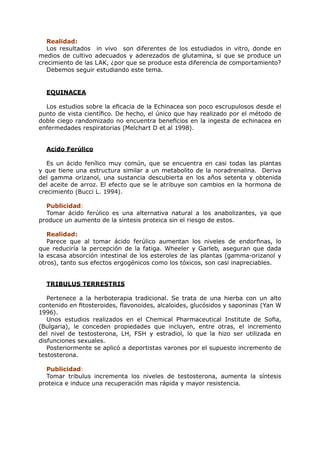 Realidad:
   Los resultados in vivo son diferentes de los estudiados in vitro, donde en
medios de cultivo adecuados y aderezados de glutamina, si que se produce un
crecimiento de las LAK, ¿por que se produce esta diferencia de comportamiento?
   Debemos seguir estudiando este tema.


  EQUINACEA

  Los estudios sobre la eficacia de la Echinacea son poco escrupulosos desde el
punto de vista científico. De hecho, el único que hay realizado por el método de
doble ciego randomizado no encuentra beneficios en la ingesta de echinacea en
enfermedades respiratorias (Melchart D et al 1998).


  Acido Ferúlico

   Es un ácido fenílico muy común, que se encuentra en casi todas las plantas
y que tiene una estructura similar a un metabolito de la noradrenalina. Deriva
del gamma orizanol, una sustancia descubierta en los años setenta y obtenida
del aceite de arroz. El efecto que se le atribuye son cambios en la hormona de
crecimiento (Bucci L. 1994).

  Publicidad:
  Tomar ácido ferúlico es una alternativa natural a los anabolizantes, ya que
produce un aumento de la síntesis proteica sin el riesgo de estos.

   Realidad:
   Parece que al tomar ácido ferúlico aumentan los niveles de endorfinas, lo
que reduciría la percepción de la fatiga. Wheeler y Garleb, aseguran que dada
la escasa absorción intestinal de los esteroles de las plantas (gamma-orizanol y
otros), tanto sus efectos ergogénicos como los tóxicos, son casi inapreciables.


  TRIBULUS TERRESTRIS

   Pertenece a la herboterapia tradicional. Se trata de una hierba con un alto
contenido en fitosteroides, flavonoides, alcaloides, glucósidos y saponinas (Yan W
1996).
   Unos estudios realizados en el Chemical Pharmaceutical Institute de Sofia,
(Bulgaria), le conceden propiedades que incluyen, entre otras, el incremento
del nivel de testosterona, LH, FSH y estradiol, lo que la hizo ser utilizada en
disfunciones sexuales.
   Posteriormente se aplicó a deportistas varones por el supuesto incremento de
testosterona.

  Publicidad:
  Tomar tribulus incrementa los niveles de testosterona, aumenta la síntesis
proteica e induce una recuperación mas rápida y mayor resistencia.
 