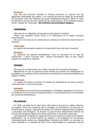 Realidad:
   Solo hay tres artículos referidos al tribulus terrestris en relación con las
saponinas esteroideas que posee, y en ninguno de ellos se habla de incremento
de hormonas. Solo hay referida una acción antilitiásica (Anand R 1994). El resto
de estudios a los que se hace referencia son publicaciones de la medicina popular
china o relatos sin contrastar del Instituto Gerontológico Búlgaro.


  CARNOSINA

  •Se trata de un dipéptido compuesto de beta-alanil-L-histidina.
  •Tiene una supuesta acción frente a la inflamación en el tejido muscular
(antioxidante).
  •Su uso en el músculo con sobrecarga se realizó por la Bowman Gray School of
Medicine.

  Publicidad:
  La ingesta de carnosina acelera la recuperación tras una lesión muscular.

   Realidad:
   La utilización de agentes antioxidantes como la Carnosina en el caso de
inflamación o dolor muscular leve, parece prometedor, pero no hay ningún
estudio concluyente al respecto.


  CRISINA

  •Se trata de un flavonoide, que inhibe la acción de la enzima aromatasa.
  •Basándose en que la acción de dicha enzima es convertir los andrógenos en
estrógenos, la supuesta acción consistiría en aumentar los niveles de testosterona
(Kellis JT 1984).

   Publicidad:
   La ingesta de crisina aumenta los niveles de testosterona de forma natural,
incrementando la fuerza muscular.

   Realidad:
   La testosterona es una hormona sometida a un feedback regulador muy preciso.
La inhibición de una enzima de transformación, no aumentará de forma constante
los niveles de testosterona.


  Microhidrina

  En 1999 a la edad de 47 años Denis MD subió al Everest sin utilizar máscara
de oxígeno. Tomó una sustancia que le protegía, la microhidrina. Se trata de un
mineral (silice, potasio, magnesio) formado con coloides negativamente cargados
y saturados con hidrógeno. Su función es proporcionar literalmente trillones de
aniones de hidrógeno capaces de donar electrones a los fluidos corporales.
  La fosforilación oxidativa se regula de forma muy precisa a través de la relación
NADH/NAD+, de la presión parcial de oxígeno y del gradiente de pH.Aunque
metabólicamente exista una disponibilidad citosólica de NADH, en principio no
sería utilizable en la síntesis de ATP, al ser impermeable la membrana interna
 