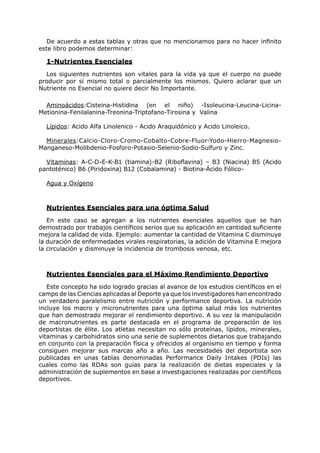 De acuerdo a estas tablas y otras que no mencionamos para no hacer infinito
este libro podemos determinar:

  1-Nutrientes Esenciales
  Los siguientes nutrientes son vitales para la vida ya que el cuerpo no puede
producir por sí mismo total o parcialmente los mismos. Quiero aclarar que un
Nutriente no Esencial no quiere decir No Importante.

  Aminoácidos:Cisteina-Histidina (en el niño) -Isoleucina-Leucina-Licina-
Metionina-Fenilalanina-Treonina-Triptofano-Tirosina y Valina

  Lípidos: Acido Alfa Linolenico - Acido Araquidónico y Acido Linoleico.

  Minerales:Calcio-Cloro-Cromo-Cobalto-Cobre-Fluor-Yodo-Hierro-Magnesio-
Manganeso-Molibdenio-Fosforo-Potasio-Selenio-Sodio-Sulfuro y Zinc.

  Vitaminas: A-C-D-E-K-B1 (tiamina)-B2 (Riboflavina) – B3 (Niacina) B5 (Acido
pantoténico) B6 (Piridoxina) B12 (Cobalamina) - Biotina-Ácido Fólico-

  Agua y Oxígeno



  Nutrientes Esenciales para una óptima Salud
   En este caso se agregan a los nutrientes esenciales aquellos que se han
demostrado por trabajos científicos serios que su aplicación en cantidad suficiente
mejora la calidad de vida. Ejemplo: aumentar la cantidad de Vitamina C disminuye
la duración de enfermedades virales respiratorias, la adición de Vitamina E mejora
la circulación y disminuye la incidencia de trombosis venosa, etc.



  Nutrientes Esenciales para el Máximo Rendimiento Deportivo
   Este concepto ha sido logrado gracias al avance de los estudios científicos en el
campo de las Ciencias aplicadas al Deporte ya que los investigadores han encontrado
un verdadero paralelismo entre nutrición y performance deportiva. La nutrición
incluye los macro y micronutrientes para una óptima salud más los nutrientes
que han demostrado mejorar el rendimiento deportivo. A su vez la manipulación
de macronutrientes es parte destacada en el programa de preparación de los
deportistas de élite. Los atletas necesitan no sólo proteínas, lípidos, minerales,
vitaminas y carbohidratos sino una serie de suplementos dietarios que trabajando
en conjunto con la preparación física y ofrecidos al organismo en tiempo y forma
consiguen mejorar sus marcas año a año. Las necesidades del deportista son
publicadas en unas tablas denominadas Performance Daily Intakes (PDIs) las
cuales como las RDAs son guías para la realización de dietas especiales y la
administración de suplementos en base a investigaciones realizadas por científicos
deportivos.
 