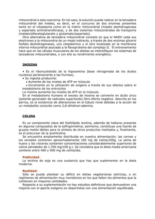 mitocondrial a esta coenzima. En tal caso, la solución puede radicar en la lanzadera
mitocondrial del malato, es decir, en el concurso de dos enzimas presentes
tanto en el citoplasma como en la matriz mitocondrial (malato deshidrogenasa
y aspartato aminotransferasa), y de dos sistemas mitocondriales de transporte
(malato/alfacetoglutarato y glutamato/aspartato).
   Otra alternativa de lanzadera mitocondrial consiste en que el NADH ceda sus
electrones a la mitocondria de un modo indirecto, a través de dos enzimas glicerol
fosfato deshidrogenasas, uno citoplásmico y el otro localizado en la membrana
interna mitocondrial asociado a la flavoproteína del complejo II. El entrenamiento
hace que en las células musculares de los atletas se intensifiquen los sistemas de
lanzaderas mitocondriales, y con ello su rendimiento energético.


  INOSINA

  • Es el ribonucleósido de la hipoxantina (base nitrogenada de los ácidos
nucleicos perteneciente a las Purinas).
  • Su ingesta produciría:
     • Aumento de los niveles de ATP en músculo
     • Incremento en la utilización de oxígeno a través de sus efectos sobre el
  metabolismo de los eritrocitos
  La inosina aumenta los niveles de ATP en el músculo.
  En el metabolismo humano el exceso de inosina se convierte en ácido úrico
(potente generador de radicales superóxido) Otro efecto negativo descrito en los
perros, es la existencia de alteraciones en el túbulo renal debidas a la acción de
un metabolito conocido como 2,8-dihidroxi-adenina.


  COLINA

   Es un componente clave del fosfolípido lecitina, además de hallarse presente
en algunos compuestos de la esfingomielina; asimismo, constituye una fuente de
grupos metilo lábiles para la síntesis de otros productos metilados y, finalmente,
es el precursor de la acetilcolina.
   Se encuentra ampliamente distribuida en nuestra alimentación; las carnes y
los cereales contienen aproximadamente 100 mg de colina/100g. La yema de
huevo y las vísceras contienen concentraciones considerablemente superiores de
colina (alrededor de 1.700 mg/100 g.). Se considera que la dieta media americana
contiene entre 400 y 900 mg de colina/dia.

  Publicidad:
  La lecitina de soja es una sustancia que hay que suplementar en la dieta
moderna.

  Realidad:
  Sólo se puede plantear su déficit en dietas vegetarianas estrictas, o en
regímenes de alimentación muy monótonos en los que falten los alimentos que la
contienen en mayores cantidades.
  Respecto a su suplementación no hay estudios definitivos que demuestren una
mejoría con el aporte exógeno en deportistas con una alimentación equilibrada.
 