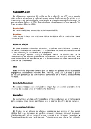 COENZIMA Q 10

   La ubiquinona (coenzima Q) actúa en la producción de ATP como agente
intermediario a través de la cadena transportadora de electrones. Su acción en el
organismo es de extraordinaria importancia, y su acción ergogénica tambien ha
sido estudiada (Folkers K. (Ed). Biomedical and clinical aspects of coenzyma Q. Vol
3. Amsterdam. Elsevier.1981.

  Publicidad:
  La coenzima Q10 es un complemento imprescindible.

  Realidad:
  Sólo hay un trabajo que indica que indica un posible efecto positivo de tomar
coenzima Q10


  Polen de abejas

   El polen contiene minerales, vitaminas, proteínas, carbohidratos, grasas y
pequeñas cantidades de vitamina B12. La mayoría de las publicaciones americanas
no describen ningún tipo de efectos ergogénicos.
   Sin embargo, algunos trabajos europeos hablan de disminución de la
lactacidemia y en algunos parámetros respiratorios. La principal dificultad, a la
hora de comparar los resultados, es la cuantificación de las dosis utilizadas y la
duración del tratamiento.


  Miel

   Este producto originado también por las abejas no parece poseer cualidades
ergogénicas interesantes (Williams MH. Oxford, 1998. pp. 126-138), a pesar
de su gran porcentaje de carbohidratos contenidos en la misma, especialmente
fructosa.


  Levadura de cerveza

   No existen trabajos que demuestren ningún tipo de acción favorable de la
levadura de cerveza sobre el rendimiento deportivo.


  Espirulina

  La espirulina es un alga azul microscópica en la que abundan las proteínas,pero
por desgracia, éstas no son asimilables por el aparato digestivo de los humanos


  Compuestos de Smilax

   El Smilax es un género de plantas trepadoras que crecen en los países
cálidos. Entre sus derivados se pueden encontrar esteroides como el sitosterol,
el estigmasterol y otros, cuya estructura recuerda a las hormonas masculinas y
femeninas (testosterona y estrógenos). Probablemente por ello se han utilizado
 