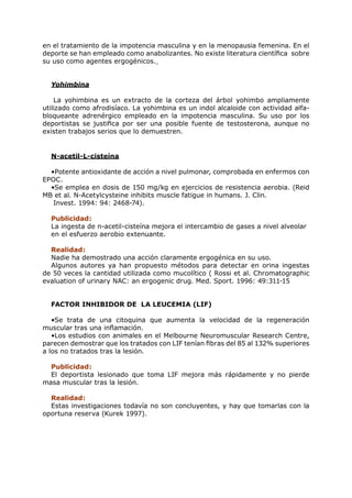 en el tratamiento de la impotencia masculina y en la menopausia femenina. En el
deporte se han empleado como anabolizantes. No existe literatura científica sobre
su uso como agentes ergogénicos.


  Yohimbina

    La yohimbina es un extracto de la corteza del árbol yohimbo ampliamente
utilizado como afrodisíaco. La yohimbina es un indol alcaloide con actividad alfa-
bloqueante adrenérgico empleado en la impotencia masculina. Su uso por los
deportistas se justifica por ser una posible fuente de testosterona, aunque no
existen trabajos serios que lo demuestren.


  N-acetil-L-cisteína

  •Potente antioxidante de acción a nivel pulmonar, comprobada en enfermos con
EPOC.
  •Se emplea en dosis de 150 mg/kg en ejercicios de resistencia aerobia. (Reid
MB et al. N-Acetylcysteine inhibits muscle fatigue in humans. J. Clin.
   Invest. 1994: 94: 2468-74).

  Publicidad:
  La ingesta de n-acetil-cisteína mejora el intercambio de gases a nivel alveolar
  en el esfuerzo aerobio extenuante.

  Realidad:
  Nadie ha demostrado una acción claramente ergogénica en su uso.
  Algunos autores ya han propuesto métodos para detectar en orina ingestas
de 50 veces la cantidad utilizada como mucolítico ( Rossi et al. Chromatographic
evaluation of urinary NAC: an ergogenic drug. Med. Sport. 1996: 49:311-15


  FACTOR INHIBIDOR DE LA LEUCEMIA (LIF)

   •Se trata de una citoquina que aumenta la velocidad de la regeneración
muscular tras una inflamación.
   •Los estudios con animales en el Melbourne Neuromuscular Research Centre,
parecen demostrar que los tratados con LIF tenían fibras del 85 al 132% superiores
a los no tratados tras la lesión.

  Publicidad:
  El deportista lesionado que toma LIF mejora más rápidamente y no pierde
masa muscular tras la lesión.

  Realidad:
  Estas investigaciones todavía no son concluyentes, y hay que tomarlas con la
oportuna reserva (Kurek 1997).
 