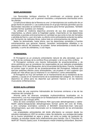 BIOFLAVONOIDES

   Los flavonoides (antigua vitamina P) constituyen un extenso grupo de
compuestos fenólicos, por lo general insolubles y ampliamente distribuidos entre
las plantas.
   La estructura básica de la flavona es una 1,4-benzopirona con sustitución de un
grupo fenilo en posición 2. Las sustituciones en el grupo hidroxilo permiten que los
flavonoides naturales se combinen con azúcares para formar glucósidos. También
pueden formar quelatos con metales.
   Su utilidad en medicina deportiva proviene de sus dos propiedades mas
importantes, su efecto sobre la fragilidad capilar, importante en los deportistas
sometidos a grandes entrenamientos en cantidad ya que evita la lisis de hematíes
y pérdida de hierro, y por otro lado, su efecto como antioxidante evitando los daños
por formación de radicales libres, sobre todo en entrenamientos de calidad
   Nadie ha demostrado, hasta ahora, que los deportistas sometidos a fuertes
entrenamientos que generan hipoxia, necesiten antioxidantes añadidos a su
producción natural. No obstante, se pueden tomar antioxidantes a través de una
granada, o zumo de arándanos, o uva negra.


  PICNOGENOL

   El Picnogenol es un producto antioxidante natural de alta densidad, que se
extrae de las cortezas de la conífera Pinus pinnaster y de la uva Vitis vinífera.
   El Picnogenol contiene una mezcla hidrosoluble de proantocianidinas y de
otros polímeros que se consideran los responsables de sus radicales propiedades
depurativas. El Dr. Jack Masquelier, de la Universidad de Burdeos, Francia, investigó
en primer lugar la acción de las proantocianidinas del Picnogenol, hallando que
ejercían potentes efectos como antioxidantes. Las pruebas in vitro sugieren que
puede ser más eficaz que la Vitamina E o la vitamina C como antioxidante.
   El Picnogenol es muy útil también en el mantenimiento de la resistencia de los
cabellos, y ayuda en el mantenimiento de la estabilidad del colágeno. En medicina
deportiva se utiliza para los deportes que generan hipoxia y en las lesiones
musculares (inflamaciones).


  ÁCIDO ALFA-LIPOICO

   •Se trata de una coenzima hidrosoluble de funciones similares a las de las
vitaminas del complejo B.
   •Forma parte de diversos complejos multienzimáticos localizados en la
mitocondria, y es muy importante en la metabolización de carbohidratos, proteínas
y grasas para dar energía (ATP).
   •Dos de esos complejos enzimáticos PDH (pyruvate dehydrogenase) y alpha-
KGDH (alpha-ketoglutarate dehydrogenase) forman parte del ciclo de Krebs,
y otro complejo enzimático contiene el BCKADH (branched-chain keto-acid
dehydrogenase), que está relacionado con la metabolización de los aminoácidos
ramificados.
   Las propiedades antioxidantes del ácido alfa-lipoico se conocen desde los
estudios realizados en 1957 en cerdos y ratas. No obstante, sus ventajas derivadas
de su buena solubilidad en agua y grasa, así como su poder de quelación de
metales, se estudian desde hace relativamente poco tiempo. (Ou P, Tritschler HJ,
Wolff SP. Thioctic (lipoic) acid: A therapeutic metal-chelating antioxidant. Biochem
 