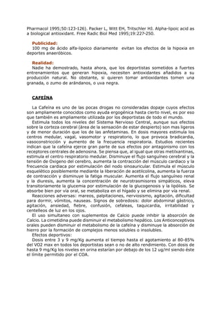 Pharmacol 1995;50:123-126). Packer L, Witt EH, Tritschler HJ. Alpha-lipoic acid as
a biological antioxidant. Free Radic Biol Med 1995;19:227-250.

  Publicidad:
  100 mg de ácido alfa-lipoico diariamente evitan los efectos de la hipoxia en
deportes anaeróbicos.

  Realidad:
  Nadie ha demostrado, hasta ahora, que los deportistas sometidos a fuertes
entrenamientos que generan hipoxia, necesiten antioxidantes añadidos a su
producción natural. No obstante, si quieren tomar antioxidantes tomen una
granada, o zumo de arándanos, o uva negra.


  CAFEÍNA

   La Cafeína es uno de las pocas drogas no consideradas dopaje cuyos efectos
son ampliamente conocidos como ayuda ergogénica hasta cierto nivel, es por eso
que también es ampliamente utilizada por los deportistas de todo el mundo.
   Estimula todos los niveles del Sistema Nervioso Central, aunque sus efectos
sobre la corteza cerebral (área de la sensación de estar despierto) son mas ligeros
y de menor duración que los de las anfetaminas. En dosis mayores estimula los
centros medular, vagal, vasomotor y respiratorio, lo que provoca bradicardia,
vasoconstricción y aumento de la frecuencia respiratoria. Estudios recientes
indican que la cafeína ejerce gran parte de sus efectos por antagonismo con los
receptores centrales de adenosina. Se piensa que, al igual que otras metilxantinas,
estimula el centro respiratorio medular. Disminuye el flujo sanguíneo cerebral y la
tensión de Oxigeno del cerebro, aumenta la contracción del músculo cardiaco y la
frecuencia cardiaca por estimulación del nodo sinoauricular. Estimula el músculo
esquelético posiblemente mediante la liberación de acetilcolina, aumenta la fuerza
de contracción y disminuye la fatiga muscular. Aumenta el flujo sanguíneo renal
y la diuresis, aumenta la concentración de neurotrasmisores simpáticos, eleva
transitoriamente la glucemia por estimulación de la glucogenosis y la lipólisis. Se
absorbe bien por vía oral, se metaboliza en el hígado y se elimina por vía renal.
   Reacciones adversas: mareos, palpitaciones, nerviosismo, agitación, dificultad
para dormir, vómitos, nauseas. Signos de sobredosis: dolor abdominal gástrico,
agitación, ansiedad, fiebre, confusión, cefaleas, taquicardia, irritabilidad y
centelleos de luz en los ojos.
   El uso simultaneo con suplementos de Calcio puede inhibir la absorción de
Calcio. La cimetidina puede disminuir el metabolismo hepático. Los Anticonceptivos
orales pueden disminuir el metabolismo de la cafeína y disminuye la absorción de
hierro por la formación de complejos menos solubles o insolubles.
   Efectos deportivos:
   Dosis entre 3 y 9 mg/Kg aumenta el tiempo hasta el agotamiento al 80-85%
del VO2 max en todos los deportistas sean o no de alto rendimiento. Con dosis de
hasta 9 mg/Kg los niveles en orina estarían por debajo de los 12 ug/ml siendo éste
el límite permitido por el COA.
 