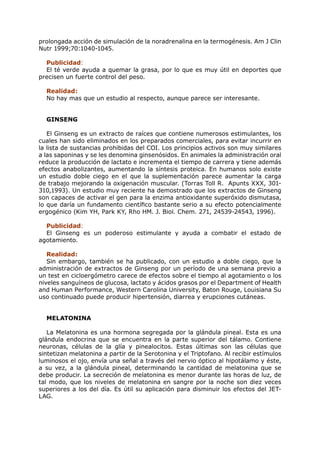prolongada acción de simulación de la noradrenalina en la termogénesis. Am J Clin
Nutr 1999;70:1040-1045.

  Publicidad:
  El té verde ayuda a quemar la grasa, por lo que es muy útil en deportes que
precisen un fuerte control del peso.

  Realidad:
  No hay mas que un estudio al respecto, aunque parece ser interesante.


  GINSENG

   El Ginseng es un extracto de raíces que contiene numerosos estimulantes, los
cuales han sido eliminados en los preparados comerciales, para evitar incurrir en
la lista de sustancias prohibidas del COI. Los principios activos son muy similares
a las saponinas y se les denomina ginsenósidos. En animales la administración oral
reduce la producción de lactato e incrementa el tiempo de carrera y tiene además
efectos anabolizantes, aumentando la síntesis proteica. En humanos solo existe
un estudio doble ciego en el que la suplementación parece aumentar la carga
de trabajo mejorando la oxigenación muscular. (Torras Toll R. Apunts XXX, 301-
310,1993). Un estudio muy reciente ha demostrado que los extractos de Ginseng
son capaces de activar el gen para la enzima antioxidante superóxido dismutasa,
lo que daría un fundamento científico bastante serio a su efecto potencialmente
ergogénico (Kim YH, Park KY, Rho HM. J. Biol. Chem. 271, 24539-24543, 1996).

  Publicidad:
  El Ginseng es un poderoso estimulante y ayuda a combatir el estado de
agotamiento.

   Realidad:
   Sin embargo, también se ha publicado, con un estudio a doble ciego, que la
administración de extractos de Ginseng por un período de una semana previo a
un test en cicloergómetro carece de efectos sobre el tiempo al agotamiento o los
niveles sanguíneos de glucosa, lactato y ácidos grasos por el Department of Health
and Human Performance, Western Carolina University, Baton Rouge, Louisiana Su
uso continuado puede producir hipertensión, diarrea y erupciones cutáneas.


  MELATONINA

   La Melatonina es una hormona segregada por la glándula pineal. Esta es una
glándula endocrina que se encuentra en la parte superior del tálamo. Contiene
neuronas, células de la glía y pinealocitos. Estas últimas son las células que
sintetizan melatonina a partir de la Serotonina y el Triptofano. Al recibir estímulos
luminosos el ojo, envía una señal a través del nervio óptico al hipotálamo y éste,
a su vez, a la glándula pineal, determinando la cantidad de melatonina que se
debe producir. La secreción de melatonina es menor durante las horas de luz, de
tal modo, que los niveles de melatonina en sangre por la noche son diez veces
superiores a los del día. Es útil su aplicación para disminuir los efectos del JET-
LAG.
 