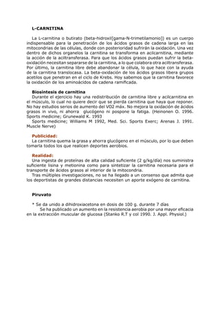 L-CARNITINA

   La L-carnitina o butirato (beta-hidroxil[gama-N-trimetilamonio]) es un cuerpo
indispensable para la penetración de los ácidos grasos de cadena larga en las
mitocondrias de las células, donde con posterioridad sufrirán la oxidación. Una vez
dentro de dichos organelos la carnitina se transforma en acilcarnitina, mediante
la acción de la aciltransferasa. Para que los ácidos grasos puedan sufrir la beta-
oxidación necesitan separarse de la carnitina, a lo que colabora otra aciltransferasa.
Por último, la carnitina libre debe abandonar la célula, lo que hace con la ayuda
de la carnitina translocasa. La beta-oxidación de los ácidos grasos libera grupos
acetilos que penetran en el ciclo de Krebs. Hoy sabemos que la carnitina favorece
la oxidación de los aminoácidos de cadena ramificada.

   Biosíntesis de carnitina
   Durante el ejercicio hay una redistribución de carnitina libre y acilcarnitina en
el músculo, lo cual no quiere decir que se pierda carnitina que haya que reponer.
No hay estudios serios de aumento del VO2 máx. No mejora la oxidación de ácidos
grasos in vivo, ni ahorra glucógeno ni pospone la fatiga. (Heinonen O. 1996.
Sports medicine; Grunewald K. 1993
   Sports medicine; Williams M 1992, Med. Sci. Sports Exerc; Arenas J. 1991.
Muscle Nerve)

  Publicidad:
  La carnitina quema la grasa y ahorra glucógeno en el músculo, por lo que deben
tomarla todos los que realicen deportes aerobios.

   Realidad:
   Una ingesta de proteínas de alta calidad suficiente (2 g/kg/día) nos suministra
suficiente lisina y metionina como para sintetizar la carnitina necesaria para el
transporte de ácidos grasos al interior de la mitocondria.
   Tras múltiples investigaciones, no se ha llegado a un consenso que admita que
los deportistas de grandes distancias necesiten un aporte exógeno de carnitina.


  Piruvato

  * Se da unido a dihidroxiacetona en dosis de 100 g. durante 7 días
       Se ha publicado un aumento en la resistencia aerobia por una mayor eficacia
en la extracción muscular de glucosa (Stanko R.T y col 1990. J. Appl. Physiol.)
 