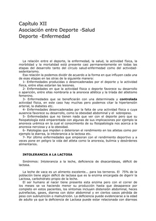 Capítulo XII
Asociación entre Deporte -Salud
Deporte -Enfermedad




    La relación entre el deporte, la enfermedad, la salud, la actividad física, la
morbilidad y la mortalidad está presente casi permanentemente en todas las
etapas del desarrollo tanto del círculo salud-enfermedad como del actividad-
sedentarismo.
    Esa relación la podemos dividir de acuerdo a la forma en que influyen cada una
de esas etapas en las otras de la siguiente manera:
    1- Enfermedades producidas o desencadenadas por el deporte y la actividad
física, entre ellas estarían las lesiones.
    2- Enfermedades en que la actividad física o deporte favorece su desarrollo
o aparición, entre ellas nombraría a la anorexia atlética y la tríada del atletismo
femenino.
    3- Enfermedades que se beneficiarán con una determinada y controlada
actividad física, en este caso hay muchas pero podemos citar la hipertensión
arterial, la diabetes etc.
    4- Enfermedades desencadenadas por la falta de una actividad física o cuya
ausencia favorece su desarrollo, como la obesidad abdominal y el sobrepeso.
    5- Enfermedades que no tienen nada que ver con el deporte pero que su
fisiopatología está emparentada con algunas de sus implicaciones por ejemplo la
anorexia urémica en la cual el conocimiento de su fisiopatología nos acerca a la
anorexia nerviosa y a la obesidad.
    6- Patologías que impiden o deterioran el rendimiento en los atletas como por
ejemplo la diarrea, la intolerancia a la lactosa etc.
    7- Por último enfermedades que empeoran con el rendimiento deportivo y a
veces pone en peligro la vida del atleta como la anorexia, bulimia y desórdenes
alimentarios.


  INTOLERANCIA A LA LACTOSA

   Sinónimos: Intolerancia a la leche, deficiencia de disacaridasas, déficit de
lactasa.

   La leche de vaca es un alimento excelente... para los terneros. El 75% de la
población tiene algún déficit de lactasa que es la enzima encargada de digerir la
Lactosa, carbohidrato propio de la leche.
   El ser humano al nacer tiene presente esta enzima pero con el correr de
los meses se va haciendo menor su producción hasta que desaparece por
completo en estos pacientes, los síntomas incluyen distensión abdominal, heces
putrefactas, gases, diarrea con dolor abdominal y en ciertos casos pérdida de
peso con subnutrición o malnutrición. La deficiencia puede evidenciarse a la edad
de adulto ya que la deficiencia de Lactasa puede estar relacionada con diarreas
 