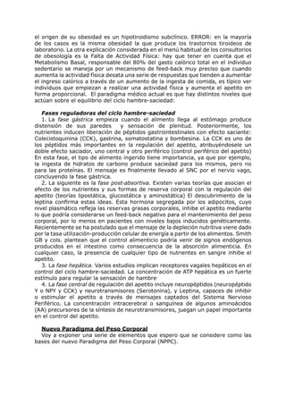 el origen de su obesidad es un hipotiroidismo subclínico. ERROR: en la mayoría
de los casos es la misma obesidad la que produce los trastornos tiroideos de
laboratorio. La otra explicación considerada en el menú habitual de los consultorios
de obesología es la Falta de Actividad Física: hay que tener en cuenta que el
Metabolismo Basal, responsable del 80% del gasto calórico total en el individuo
sedentario se maneja por un mecanismo de feed-back muy preciso que cuando
aumenta la actividad física desata una serie de respuestas que tienden a aumentar
el ingreso calórico a través de un aumento de la ingesta de comida, es típico ver
individuos que empiezan a realizar una actividad física y aumenta el apetito en
forma proporcional. El paradigma médico actual es que hay distintos niveles que
actúan sobre el equilibrio del ciclo hambre-saciedad:

   Fases reguladoras del ciclo hambre-saciedad
   1. La fase gástrica empieza cuando el alimento llega al estómago produce
distensión de sus paredes         y sensación de plenitud. Posteriormente, los
nutrientes inducen liberación de péptidos gastrointestinales con efecto saciante:
Colecistoquinina (CCK), gastrina, somatostatina y bombesina. La CCK es uno de
los péptidos más importantes en la regulación del apetito, atribuyéndosele un
doble efecto saciador, uno central y otro periférico (control periférico del apetito)
En esta fase, el tipo de alimento ingerido tiene importancia, ya que por ejemplo,
la ingesta de hidratos de carbono produce saciedad para los mismos, pero no
para las proteínas. El mensaje es finalmente llevado al SNC por el nervio vago,
concluyendo la fase gástrica.
   2. La siguiente es la fase post-absortiva. Existen varias teorías que asocian el
efecto de los nutrientes y sus formas de reserva corporal con la regulación del
apetito (teorías lipostática, glucostática y aminostática) El descubrimiento de la
leptina confirma estas ideas. Esta hormona segregada por los adipocitos, cuyo
nivel plasmático refleja las reservas grasas corporales, inhibe el apetito mediante
lo que podría considerarse un feed-back negativo para el mantenimiento del peso
corporal, por lo menos en pacientes con niveles bajos inducidos genéticamente.
Recientemente se ha postulado que el mensaje de la depleción nutritiva viene dado
por la tasa utilización-producción celular de energía a partir de los alimentos. Smith
GB y cols. plantean que el control alimenticio podría venir de signos endógenos
producidos en el intestino como consecuencia de la absorción alimenticia. En
cualquier caso, la presencia de cualquier tipo de nutrientes en sangre inhibe el
apetito.
   3. La fase hepática. Varios estudios implican receptores vagales hepáticos en el
control del ciclo hambre-saciedad. La concentración de ATP hepática es un fuerte
estímulo para regular la sensación de hambre.
   4. La fase central de regulación del apetito incluye neuropéptidos (neuropéptido
Y o NPY y CCK) y neurotransmisores (Serotonina), y Leptina, capaces de inhibir
o estimular el apetito a través de mensajes captados del Sistema Nervioso
Periférico. La concentración intracerebral o sanguínea de algunos aminoácidos
(AA) precursores de la síntesis de neurotransmisores, juegan un papel importante
en el control del apetito.

  Nuevo Paradigma del Peso Corporal
  Voy a exponer una serie de elementos que espero que se considere como las
bases del nuevo Paradigma del Peso Corporal (NPPC).
 