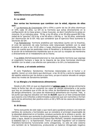 NPPC
  Consideraciones particulares:

  A: La edad:

   Son varias las hormonas que cambian con la edad, algunas de ellas
son:
   1- La Hormona de Crecimiento (GH o STH) a partir de los 20 años disminuye
el 15% cada 10 años. La GH es la hormona que actúa directamente en la
configuración de la masa grasa y masa muscular, es decir transforma la grasa en
músculo. Si un individuo pesa 70 Kg. a los 20 años, a los 30 años pesará 80.5 Kg.
(edad de la “pancita”) 92.6 Kg. a los 40 años y 106 Kg. a los 50 años, solamente
por disminución de la GH. Hay que considerar que el ejercicio físico aumenta la
secreción de GH.
   2-La Testosterona: hormona anabólica por naturaleza (junto con la Insulina),
el ciclo de secreción de esta hormona está relacionado también con la edad
teniendo un pico a los 14-18 años y luego disminuye paulatinamente. Hay que
tener en cuenta que los pesticidas como el Parathion y la Atrazina interfieren con
la acción de la testosterona impidiendo que se una con su receptor de membrana
o directamente en el metabolismo de la misma.

   3-La DHEA (Dehidroepiandrosterona) la mas abundante hormona que segrega
el organismo humano y base de la mayoría de las otras hormonas disminuye
también con la edad y sus efectos son parecidos a la GH y la testosterona

  B: El sexo, y el estado anímico:

   El ciclo Triptofano- Serotonina: Hormonas relacionadas con el humor y el
apetito: tienen un ciclo diario que disminuye a las 16-18 hs y sería la responsable
del apetito selectivo por los dulces a esa hora, ya que el azúcar elevado en sangre
eleva los niveles de Serotonina también.

  C: La Alergia y la intolerancia alimentaria:

   Desde el año 1941 en que se diagnosticó el primer caso de alergia alimentaria
hasta la fecha han ido en aumento los casos de alergia alimentaria a tal punto
que hoy se considera que el 8% de los niños de Norteamérica tienen algún tipo
de alergia alimentaria. Los casos de intolerancia alimentaria son muchos más, a
tal punto que algunos estudios con test de ALCAT, (que es un test computarizado
que expone a los linfocitos a determinadas sustancias que son nutrientes o forman
parte de los alimentos) dan positivo entre un 60 y 90% de los casos de sobrepeso-
Obesidad.

  D: El Stress:

   Tema excluyente de este siglo y que nació para quedarse produce una serie de
cambios de conducta y hormonales que se considera el principal responsable de
la obesidad abdominal en el hombre, produce aumento de la síntesis y acción del
Cortisol, hormona que aumenta la gluconeogénesis, la glucemia y la retención de
sales y agua, dando la característica panza tipo Michelín, también responsable de
la diabetes tipo 2 y la hipertensión. Tiene un delicado “equilibrio” con el sistema
Triptofano-Serotonina funcionando como antagonista, no sólo de este sistema
sino también de la Testosterona, produciendo un balance nitrogenado negativo
 