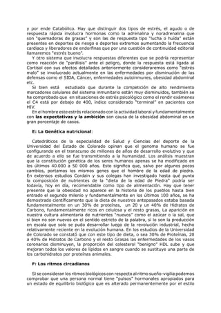 y por ende Catabólico. Hay que distinguir dos tipos de estrés, el agudo o de
respuesta rápida involucra hormonas como la adrenalina y noradrenalina que
son “quemadoras de grasas” y son las de respuesta tipo “lucha o huída” están
presentes en deportes de riesgo o deportes extremos aumentando la frecuencia
cardiaca y liberadores de endorfinas que por una cuestión de continuidad editorial
llamaremos “estrés bueno”.
   Y otro sistema que involucra respuestas diferentes que se podría representar
como reacción de “parálisis” ante el peligro, donde la respuesta está ligada al
Cortisol con sus efectos detallados anteriormente consideraremos como “estrés
malo” se involucrado actualmente en las enfermedades por disminución de las
defensas como el SIDA, Cáncer, enfermedades autoinmunes, obesidad abdominal
etc.
   Si bien está estudiado que durante la competición de alto rendimiento
marcadores celulares del sistema inmunitario están muy disminuidos, también se
ha comprobado que en situaciones de estrés psicológico como el rendir exámenes
el C4 está por debajo de 400, índice considerado “terminal” en pacientes con
HIV.
   En el hombre este estrés relacionado con la actividad laboral y fundamentalmente
con las expectativas y la ambición son causa de la obesidad abdominal en un
gran porcentaje de casos.

  E: La Genética nutricional:

   Catedráticos de la especialidad de Salud y Ciencias del deporte de la
Universidad del Estado de Colorado opinan que el genoma humano se fue
configurando en el transcurso de millones de años de desarrollo evolutivo y que
de acuerdo a ello se fue transmitiendo a la humanidad. Los análisis muestran
que la constitución genética de los seres humanos apenas se ha modificado en
los últimos 40.000 a 50 000 años. Esto significa que, salvo por algunos pocos
cambios, portamos los mismos genes que el hombre de la edad de piedra.
En extensos estudios Cordain y sus colegas han investigado hasta qué punto
la composición de nutrientes de la “dieta de la edad de Piedra” podría ser
todavía, hoy en día, recomendable como tipo de alimentación. Hay que tener
presente que la obesidad no aparece en la historia de los pueblos hasta bien
entrado el segundo milenio y fundamentalmente en los últimos 100 años, se ha
demostrado científicamente que la dieta de nuestros antepasados estaba basada
fundamentalmente en un 30% de proteínas, un 20 y un 40% de Hidratos de
Carbono, fundamentalmente ricos en celulosa y el resto grasas, La aparición en
nuestra cultura alimentaria de nutrientes “nuevos” como el azúcar o la sal, que
si bien no son nuevos en el sentido estricto de la palabra, sí lo son la producción
en escala que solo se pudo desarrollar luego de la revolución industrial, hecho
relativamente reciente en la evolución humana. En los estudios de la Universidad
de Colorado se constató que con este tipo de dieta, o sea 30% de Proteínas, 20
a 40% de Hidratos de Carbono y el resto Grasas las enfermedades de los vasos
coronarios disminuyen, la proporción del colesterol “benigno” HDL sube y que
mejoran todos los valores de lípidos en sangre cuando se sustituye una parte de
los carbohidratos por proteínas animales.

  F: Los ritmos circadianos

  Si se consideran los ritmos biológicos con respecto al ritmo sueño-vigilia podemos
comprobar que una persona normal tiene “pulsos” hormonales apropiados para
un estado de equilibrio biológico que es alterado permanentemente por el estilo
 