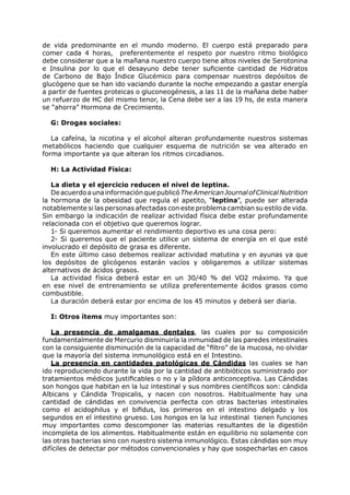 de vida predominante en el mundo moderno. El cuerpo está preparado para
comer cada 4 horas, preferentemente el respeto por nuestro ritmo biológico
debe considerar que a la mañana nuestro cuerpo tiene altos niveles de Serotonina
e Insulina por lo que el desayuno debe tener suficiente cantidad de Hidratos
de Carbono de Bajo Índice Glucémico para compensar nuestros depósitos de
glucógeno que se han ido vaciando durante la noche empezando a gastar energía
a partir de fuentes proteicas o gluconeogénesis, a las 11 de la mañana debe haber
un refuerzo de HC del mismo tenor, la Cena debe ser a las 19 hs, de esta manera
se “ahorra” Hormona de Crecimiento.

  G: Drogas sociales:

   La cafeína, la nicotina y el alcohol alteran profundamente nuestros sistemas
metabólicos haciendo que cualquier esquema de nutrición se vea alterado en
forma importante ya que alteran los ritmos circadianos.

  H: La Actividad Física:

   La dieta y el ejercicio reducen el nivel de leptina.
   De acuerdo a una información que publicó The American Journal of Clinical Nutrition
la hormona de la obesidad que regula el apetito, “leptina”, puede ser alterada
notablemente si las personas afectadas con este problema cambian su estilo de vida.
Sin embargo la indicación de realizar actividad física debe estar profundamente
relacionada con el objetivo que queremos lograr.
   1- Si queremos aumentar el rendimiento deportivo es una cosa pero:
   2- Si queremos que el paciente utilice un sistema de energía en el que esté
involucrado el depósito de grasa es diferente.
   En este último caso debemos realizar actividad matutina y en ayunas ya que
los depósitos de glicógenos estarán vacíos y obligaremos a utilizar sistemas
alternativos de ácidos grasos.
   La actividad física deberá estar en un 30/40 % del VO2 máximo. Ya que
en ese nivel de entrenamiento se utiliza preferentemente ácidos grasos como
combustible.
   La duración deberá estar por encima de los 45 minutos y deberá ser diaria.

  I: Otros ítems muy importantes son:

   La presencia de amalgamas dentales, las cuales por su composición
fundamentalmente de Mercurio disminuiría la inmunidad de las paredes intestinales
con la consiguiente disminución de la capacidad de “filtro” de la mucosa, no olvidar
que la mayoría del sistema inmunológico está en el Intestino.
   La presencia en cantidades patológicas de Cándidas las cuales se han
ido reproduciendo durante la vida por la cantidad de antibióticos suministrado por
tratamientos médicos justificables o no y la píldora anticonceptiva. Las Cándidas
son hongos que habitan en la luz intestinal y sus nombres científicos son: cándida
Albicans y Cándida Tropicalis, y nacen con nosotros. Habitualmente hay una
cantidad de cándidas en convivencia perfecta con otras bacterias intestinales
como el acidophilus y el bifidus, los primeros en el intestino delgado y los
segundos en el intestino grueso. Los hongos en la luz intestinal tienen funciones
muy importantes como descomponer las materias resultantes de la digestión
incompleta de los alimentos. Habitualmente están en equilibrio no solamente con
las otras bacterias sino con nuestro sistema inmunológico. Estas cándidas son muy
difíciles de detectar por métodos convencionales y hay que sospecharlas en casos
 