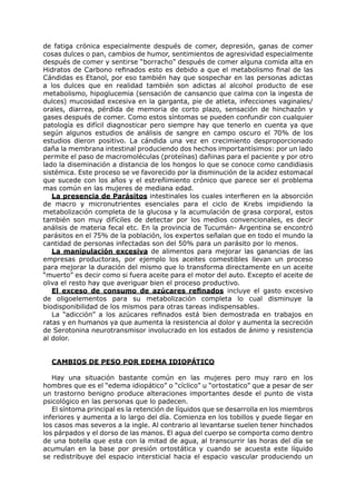 de fatiga crónica especialmente después de comer, depresión, ganas de comer
cosas dulces o pan, cambios de humor, sentimientos de agresividad especialmente
después de comer y sentirse “borracho” después de comer alguna comida alta en
Hidratos de Carbono refinados esto es debido a que el metabolismo final de las
Cándidas es Etanol, por eso también hay que sospechar en las personas adictas
a los dulces que en realidad también son adictas al alcohol producto de ese
metabolismo, hipoglucemia (sensación de cansancio que calma con la ingesta de
dulces) mucosidad excesiva en la garganta, pie de atleta, infecciones vaginales/
orales, diarrea, pérdida de memoria de corto plazo, sensación de hinchazón y
gases después de comer. Como estos síntomas se pueden confundir con cualquier
patología es difícil diagnosticar pero siempre hay que tenerlo en cuenta ya que
según algunos estudios de análisis de sangre en campo oscuro el 70% de los
estudios dieron positivo. La cándida una vez en crecimiento desproporcionado
daña la membrana intestinal produciendo dos hechos importantísimos: por un lado
permite el paso de macromoléculas (proteínas) dañinas para el paciente y por otro
lado la diseminación a distancia de los hongos lo que se conoce como candidiasis
sistémica. Este proceso se ve favorecido por la disminución de la acidez estomacal
que sucede con los años y el estreñimiento crónico que parece ser el problema
mas común en las mujeres de mediana edad.
   La presencia de Parásitos intestinales los cuales interfieren en la absorción
de macro y micronutrientes esenciales para el ciclo de Krebs impidiendo la
metabolización completa de la glucosa y la acumulación de grasa corporal, estos
también son muy difíciles de detectar por los medios convencionales, es decir
análisis de materia fecal etc. En la provincia de Tucumán- Argentina se encontró
parásitos en el 75% de la población, los expertos señalan que en todo el mundo la
cantidad de personas infectadas son del 50% para un parásito por lo menos.
   La manipulación excesiva de alimentos para mejorar las ganancias de las
empresas productoras, por ejemplo los aceites comestibles llevan un proceso
para mejorar la duración del mismo que lo transforma directamente en un aceite
“muerto” es decir como si fuera aceite para el motor del auto. Excepto el aceite de
oliva el resto hay que averiguar bien el proceso productivo.
   El exceso de consumo de azúcares refinados incluye el gasto excesivo
de oligoelementos para su metabolización completa lo cual disminuye la
biodisponibilidad de los mismos para otras tareas indispensables.
   La “adicción” a los azúcares refinados está bien demostrada en trabajos en
ratas y en humanos ya que aumenta la resistencia al dolor y aumenta la secreción
de Serotonina neurotransmisor involucrado en los estados de ánimo y resistencia
al dolor.


  CAMBIOS DE PESO POR EDEMA IDIOPÁTICO

   Hay una situación bastante común en las mujeres pero muy raro en los
hombres que es el “edema idiopático” o “cíclico” u “ortostatico” que a pesar de ser
un trastorno benigno produce alteraciones importantes desde el punto de vista
psicológico en las personas que lo padecen.
   El síntoma principal es la retención de líquidos que se desarrolla en los miembros
inferiores y aumenta a lo largo del día. Comienza en los tobillos y puede llegar en
los casos mas severos a la ingle. Al contrario al levantarse suelen tener hinchados
los párpados y el dorso de las manos. El agua del cuerpo se comporta como dentro
de una botella que esta con la mitad de agua, al transcurrir las horas del día se
acumulan en la base por presión ortostática y cuando se acuesta este líquido
se redistribuye del espacio intersticial hacia el espacio vascular produciendo un
 