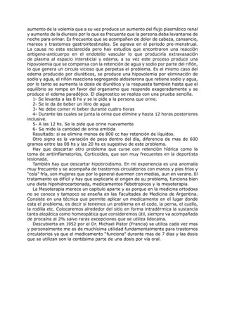 aumento de la volemia que a su vez produce un aumento del flujo plasmático renal
y aumento de la diuresis por lo que es frecuente que la persona deba levantarse de
noche para orinar. Es frecuente que se acompañen de dolor de cabeza, cansancio,
mareos y trastornos gastrointestinales. Se agrava en el periodo pre-menstrual.
La causa no esta esclarecida pero hay estudios que encontraron una reacción
antigeno-anticuerpo en el endotelio vascular lo que produciría extravasación
de plasma al espacio intersticial y edema, a su vez este proceso produce una
hipovolemia que se compensa con la retención de agua y sodio por parte del riñón,
lo que genera un circulo vicioso que perpetua el problema. Es el mismo caso del
edema producido por diuréticos, se produce una hipovolemia por eliminación de
sodio y agua, el riñón reacciona segregando aldosterona que retiene sodio y agua,
por lo tanto se aumenta la dosis de diurético y la respuesta también hasta que el
equilibrio se rompe en favor del organismo que responde exageradamente y se
produce el edema paradójico. El diagnostico se realiza con una prueba sencilla.
   1- Se levanta a las 8 hs y se le pide a la persona que orine.
   2- Se le da de beber un litro de agua
   3- No debe comer ni beber durante cuatro horas
   4- Durante las cuales se junta la orina que elimine y hasta 12 horas posteriores
inclusive.
   5- A las 12 hs. Se le pide que orine nuevamente
   6- Se mide la cantidad de orina emitida
   Resultado: si se elimina menos de 800 cc hay retención de líquidos.
   Otro signo es la variación de peso dentro del día, diferencia de mas de 600
gramos entre las 08 hs y las 20 hs es sugestivo de este problema.
   Hay que descartar otro problema que curse con retención hídrica como la
toma de antiinflamatorios, Corticoides, que son muy frecuentes en la deportista
lesionada.
   También hay que descartar hipotiroidismo. En mi experiencia es una anomalía
muy frecuente y se acompaña de trastornos circulatorios con manos y pies fríos y
“cola” fría, son mujeres que por lo general duermen con medias, aun en verano. El
tratamiento es difícil y hay que explicarle el origen de su problema, funciona bien
una dieta hipohidrocarbonada, medicamentos flebotropicos y la mesoterapia.
   La Mesoterapia merece un capitulo aparte y es porque en la medicina ortodoxa
no se conoce y tampoco se enseña en las Facultades de Medicina de Argentina.
Consiste en una técnica que permite aplicar un medicamento en el lugar donde
esta el problema, es decir si tenemos un problema en el codo, la perna, el cuello,
la rodilla etc. Colocaremos alrededor del sitio en forma intradérmica la sustancia
tanto alopática como homeopática que consideremos útil, siempre va acompañada
de procaína al 2% salvo raras excepciones que se utiliza lidocaina.
   Descubierta en 1952 por el Dr. Michael Pistor (Francia) se utiliza cada vez mas
y personalmente me es de muchísima utilidad fundamentalmente para trastornos
circulatorios ya que el medicamento “funciona” durante mas de 7 días y las dosis
que se utilizan son la centésima parte de una dosis por vía oral.
 