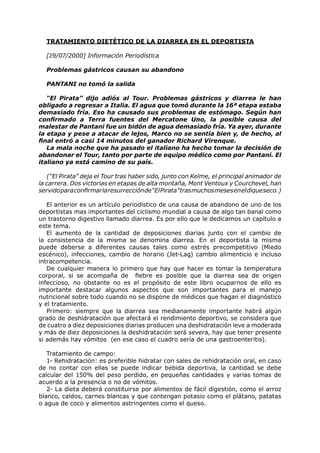 TRATAMIENTO DIETÉTICO DE LA DIARREA EN EL DEPORTISTA

  [19/07/2000] Información Periodística

  Problemas gástricos causan su abandono

  PANTANI no tomó la salida

   “El Pirata” dijo adiós al Tour. Problemas gástricos y diarrea le han
obligado a regresar a Italia. El agua que tomó durante la 16ª etapa estaba
demasiado fría. Eso ha causado sus problemas de estómago. Según han
confirmado a Terra fuentes del Mercatone Uno, la posible causa del
malestar de Pantani fue un bidón de agua demasiado fría. Ya ayer, durante
la etapa y pese a atacar de lejos, Marco no se sentía bien y, de hecho, al
final entró a casi 14 minutos del ganador Richard Virenque.
   La mala noche que ha pasado el italiano ha hecho tomar la decisión de
abandonar el Tour, tanto por parte de equipo médico como por Pantani. El
italiano ya está camino de su país.

   (“El Pirata” deja el Tour tras haber sido, junto con Kelme, el principal animador de
la carrera. Dos victorias en etapas de alta montaña, Mont Ventoux y Courchevel, han
servido para confirmar la resurrección de “El Pirata” tras muchos meses en el dique seco. )

   El anterior es un artículo periodístico de una causa de abandono de uno de los
deportistas mas importantes del ciclismo mundial a causa de algo tan banal como
un trastorno digestivo llamado diarrea. Es por ello que le dedicamos un capítulo a
este tema.
   El aumento de la cantidad de deposiciones diarias junto con el cambio de
la consistencia de la misma se denomina diarrea. En el deportista la misma
puede deberse a diferentes causas tales como estrés precompetitivo (Miedo
escénico), infecciones, cambio de horario (Jet-Lag) cambio alimenticio e incluso
intracompetencia.
   De cualquier manera lo primero que hay que hacer es tomar la temperatura
corporal, si se acompaña de fiebre es posible que la diarrea sea de origen
infeccioso, no obstante no es el propósito de este libro ocuparnos de ello es
importante destacar algunos aspectos que son importantes para el manejo
nutricional sobre todo cuando no se dispone de médicos que hagan el diagnóstico
y el tratamiento.
   Primero: siempre que la diarrea sea medianamente importante habrá algún
grado de deshidratación que afectará el rendimiento deportivo, se considera que
de cuatro a diez deposiciones diarias producen una deshidratación leve a moderada
y más de diez deposiciones la deshidratación será severa, hay que tener presente
si además hay vómitos (en ese caso el cuadro sería de una gastroenteritis).

   Tratamiento de campo:
   1- Rehidratación: es preferible hidratar con sales de rehidratación oral, en caso
de no contar con ellas se puede indicar bebida deportiva, la cantidad se debe
calcular del 150% del peso perdido, en pequeñas cantidades y varias tomas de
acuerdo a la presencia o no de vómitos.
   2- La dieta deberá constituirse por alimentos de fácil digestión, como el arroz
blanco, caldos, carnes blancas y que contengan potasio como el plátano, patatas
o agua de coco y alimentos astringentes como el queso.
 